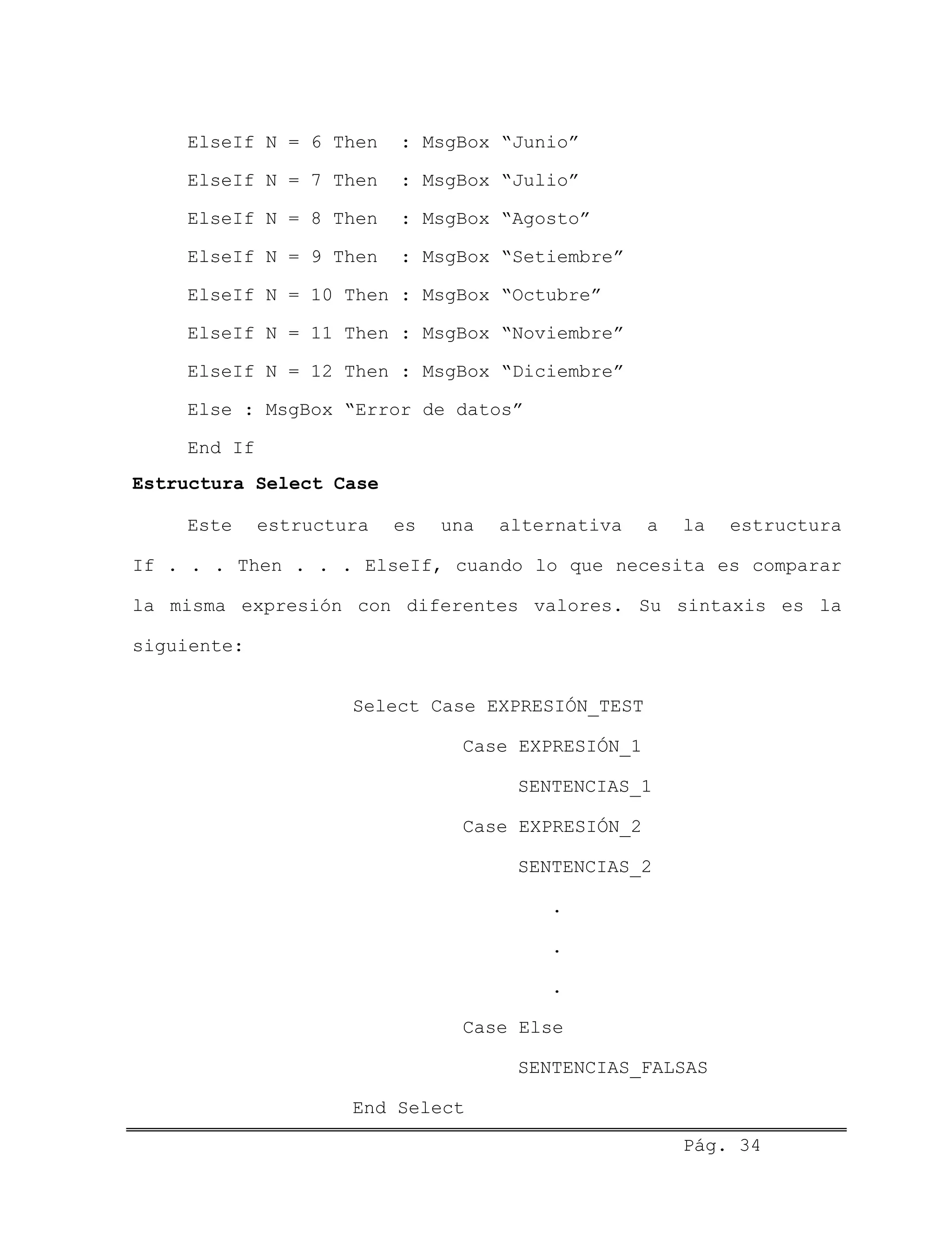 ElseIf N = 6 Then : MsgBox “Junio”
ElseIf N = 7 Then : MsgBox “Julio”
ElseIf N = 8 Then : MsgBox “Agosto”
ElseIf N = 9 Then : MsgBox “Setiembre”
ElseIf N = 10 Then : MsgBox “Octubre”
ElseIf N = 11 Then : MsgBox “Noviembre”
ElseIf N = 12 Then : MsgBox “Diciembre”
Else : MsgBox “Error de datos”
End If
Estructura Select Case
Este estructura es una alternativa a la estructura
If . . . Then . . . ElseIf, cuando lo que necesita es comparar
la misma expresión con diferentes valores. Su sintaxis es la
siguiente:
Select Case EXPRESIÓN_TEST
Case EXPRESIÓN_1
SENTENCIAS_1
Case EXPRESIÓN_2
SENTENCIAS_2
.
.
.
Case Else
SENTENCIAS_FALSAS
End Select
Pág. 34
 