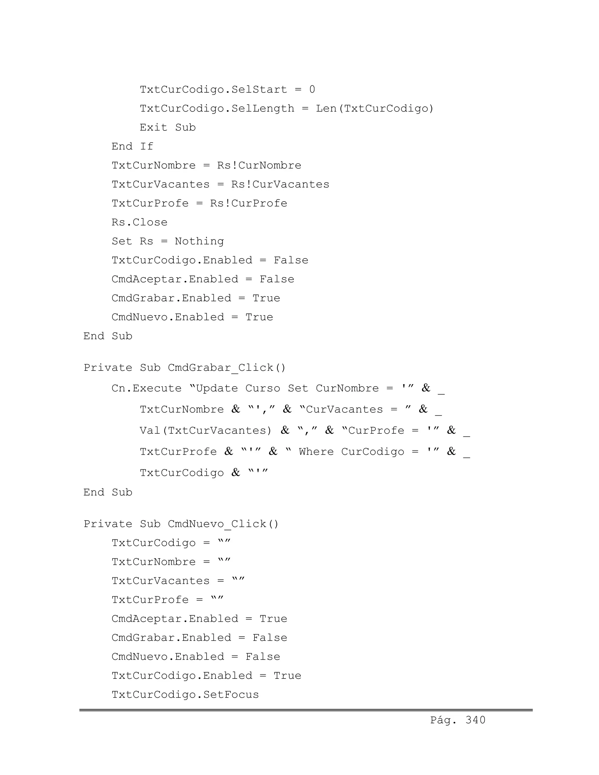 TxtCurCodigo.SelStart = 0
TxtCurCodigo.SelLength = Len(TxtCurCodigo)
Exit Sub
End If
TxtCurNombre = Rs!CurNombre
TxtCurVacantes = Rs!CurVacantes
TxtCurProfe = Rs!CurProfe
Rs.Close
Set Rs = Nothing
TxtCurCodigo.Enabled = False
CmdAceptar.Enabled = False
CmdGrabar.Enabled = True
CmdNuevo.Enabled = True
End Sub
Private Sub CmdGrabar_Click()
Cn.Execute “Update Curso Set CurNombre = '” & _
TxtCurNombre & “',” & “CurVacantes = ” & _
Val(TxtCurVacantes) & “,” & “CurProfe = '” & _
TxtCurProfe & “'” & “ Where CurCodigo = '” & _
TxtCurCodigo & “'”
End Sub
Private Sub CmdNuevo_Click()
TxtCurCodigo = “”
TxtCurNombre = “”
TxtCurVacantes = “”
TxtCurProfe = “”
CmdAceptar.Enabled = True
CmdGrabar.Enabled = False
CmdNuevo.Enabled = False
TxtCurCodigo.Enabled = True
TxtCurCodigo.SetFocus
Pág. 340
 