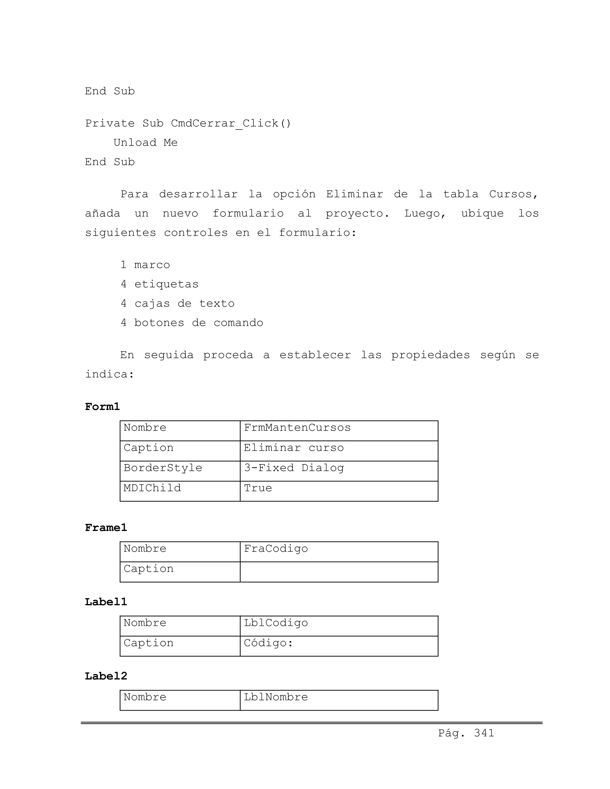 End Sub
Private Sub CmdCerrar_Click()
Unload Me
End Sub
Para desarrollar la opción Eliminar de la tabla Cursos,
añada un nuevo formulario al proyecto. Luego, ubique los
siguientes controles en el formulario:
1 marco
4 etiquetas
4 cajas de texto
4 botones de comando
En seguida proceda a establecer las propiedades según se
indica:
Form1
Nombre FrmMantenCursos
Caption Eliminar curso
BorderStyle 3-Fixed Dialog
MDIChild True
Frame1
Nombre FraCodigo
Caption
Label1
Nombre LblCodigo
Caption Código:
Label2
Nombre LblNombre
Pág. 341
 