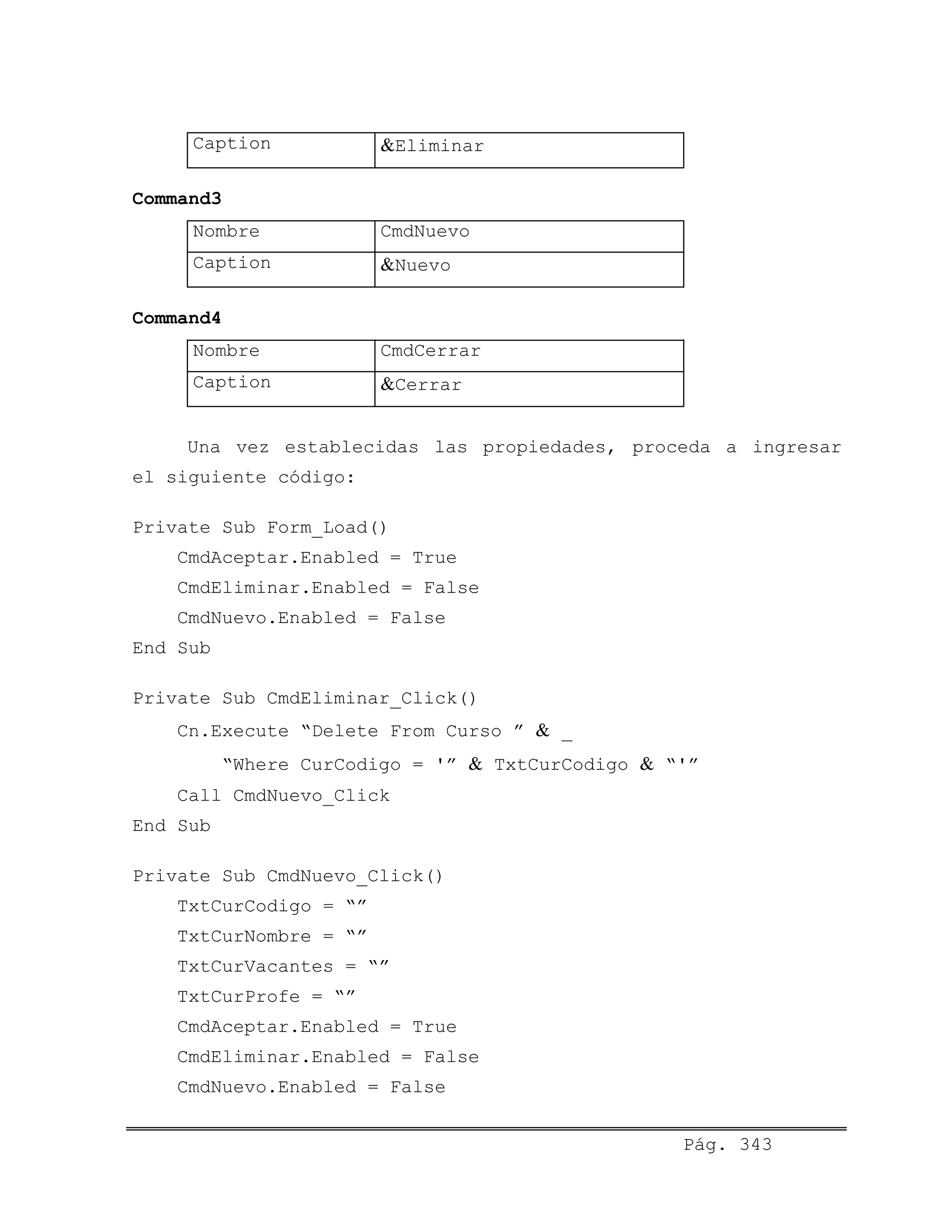 Caption &Eliminar
Command3
Nombre CmdNuevo
Caption &Nuevo
Command4
Nombre CmdCerrar
Caption &Cerrar
Una vez establecidas las propiedades, proceda a ingresar
el siguiente código:
Private Sub Form_Load()
CmdAceptar.Enabled = True
CmdEliminar.Enabled = False
CmdNuevo.Enabled = False
End Sub
Private Sub CmdEliminar_Click()
Cn.Execute “Delete From Curso ” & _
“Where CurCodigo = '” & TxtCurCodigo & “'”
Call CmdNuevo_Click
End Sub
Private Sub CmdNuevo_Click()
TxtCurCodigo = “”
TxtCurNombre = “”
TxtCurVacantes = “”
TxtCurProfe = “”
CmdAceptar.Enabled = True
CmdEliminar.Enabled = False
CmdNuevo.Enabled = False
Pág. 343
 