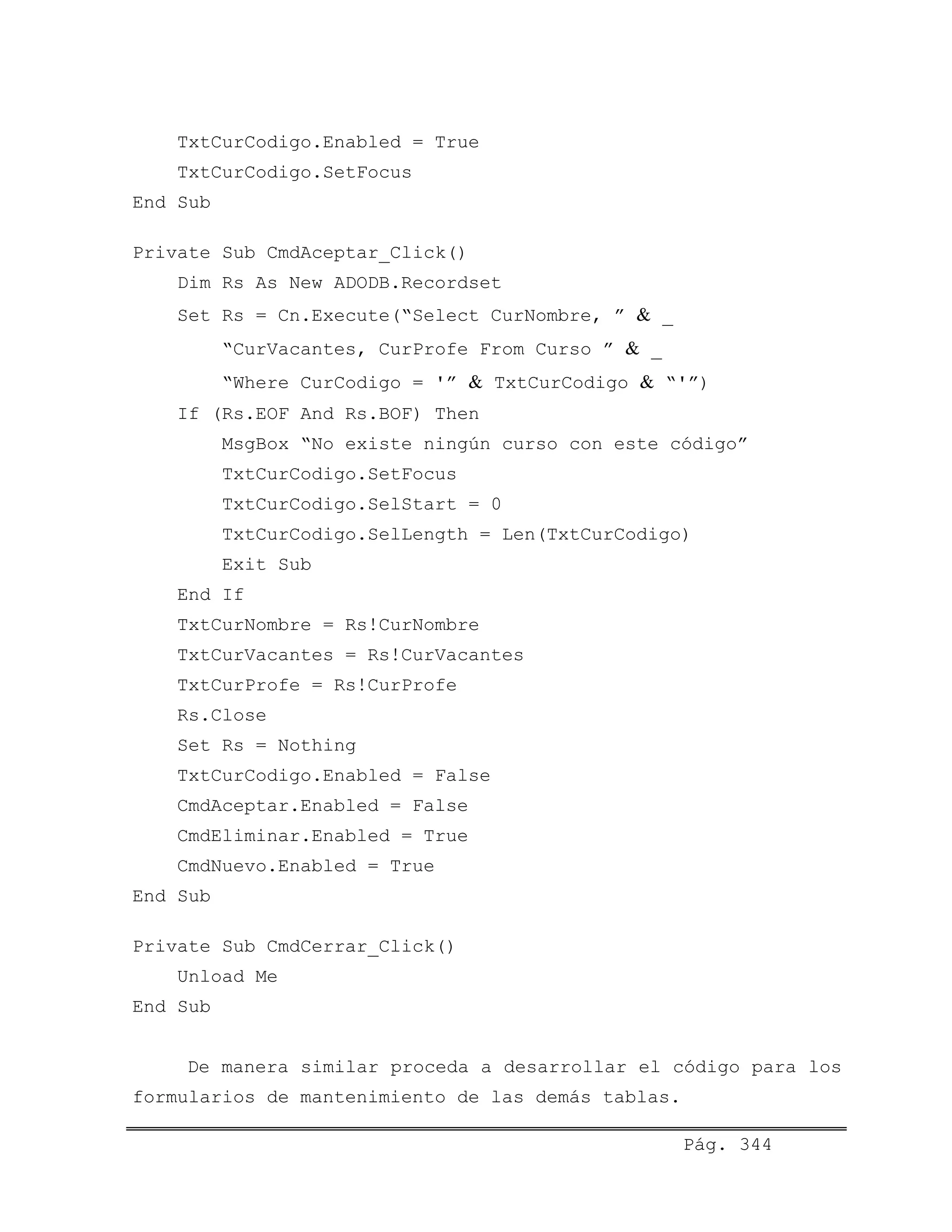 TxtCurCodigo.Enabled = True
TxtCurCodigo.SetFocus
End Sub
Private Sub CmdAceptar_Click()
Dim Rs As New ADODB.Recordset
Set Rs = Cn.Execute(“Select CurNombre, ” & _
“CurVacantes, CurProfe From Curso ” & _
“Where CurCodigo = '” & TxtCurCodigo & “'”)
If (Rs.EOF And Rs.BOF) Then
MsgBox “No existe ningún curso con este código”
TxtCurCodigo.SetFocus
TxtCurCodigo.SelStart = 0
TxtCurCodigo.SelLength = Len(TxtCurCodigo)
Exit Sub
End If
TxtCurNombre = Rs!CurNombre
TxtCurVacantes = Rs!CurVacantes
TxtCurProfe = Rs!CurProfe
Rs.Close
Set Rs = Nothing
TxtCurCodigo.Enabled = False
CmdAceptar.Enabled = False
CmdEliminar.Enabled = True
CmdNuevo.Enabled = True
End Sub
Private Sub CmdCerrar_Click()
Unload Me
End Sub
De manera similar proceda a desarrollar el código para los
formularios de mantenimiento de las demás tablas.
Pág. 344
 