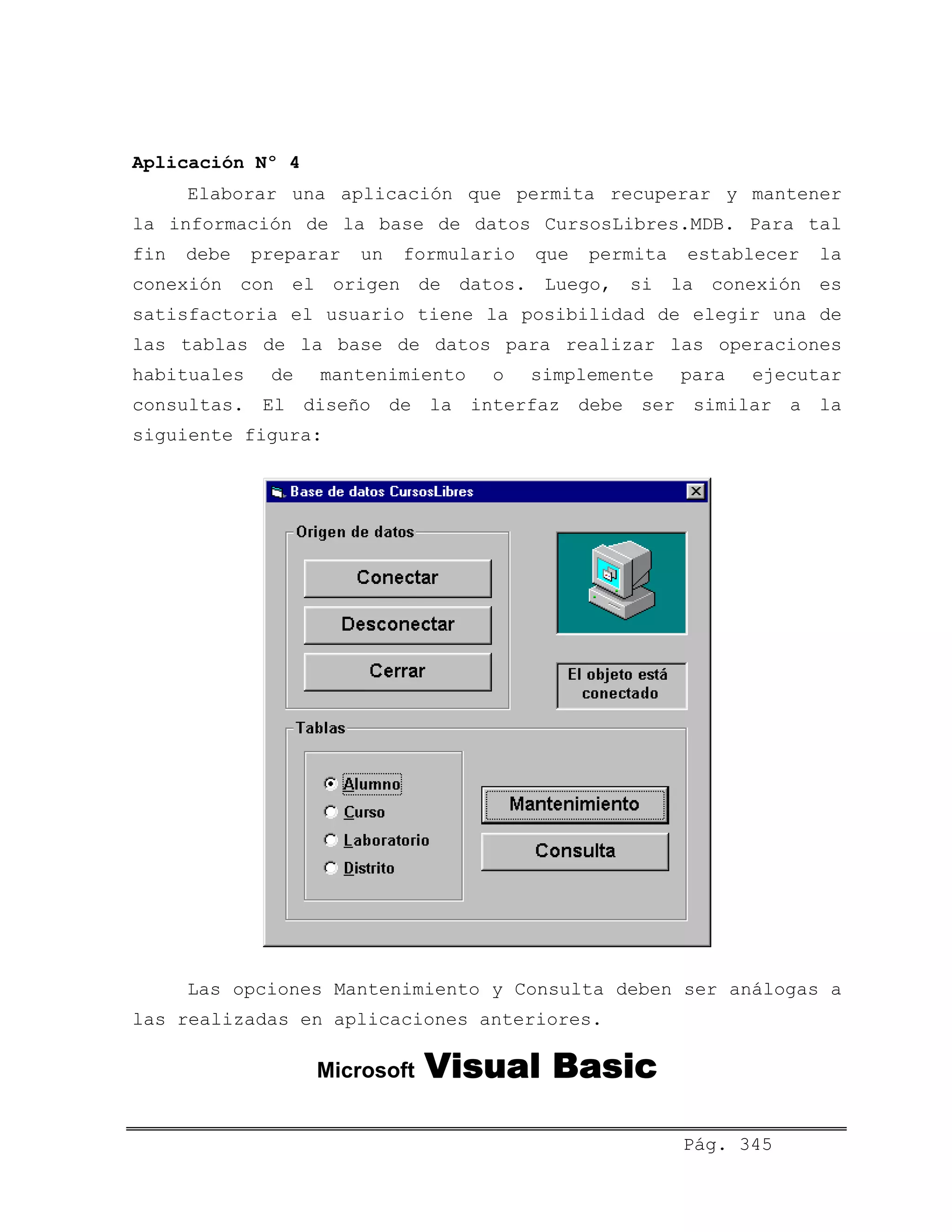 Aplicación Nº 4
Elaborar una aplicación que permita recuperar y mantener
la información de la base de datos CursosLibres.MDB. Para tal
fin debe preparar un formulario que permita establecer la
conexión con el origen de datos. Luego, si la conexión es
satisfactoria el usuario tiene la posibilidad de elegir una de
las tablas de la base de datos para realizar las operaciones
habituales de mantenimiento o simplemente para ejecutar
consultas. El diseño de la interfaz debe ser similar a la
siguiente figura:
Las opciones Mantenimiento y Consulta deben ser análogas a
las realizadas en aplicaciones anteriores.
Microsoft Visual Basic
Pág. 345
 