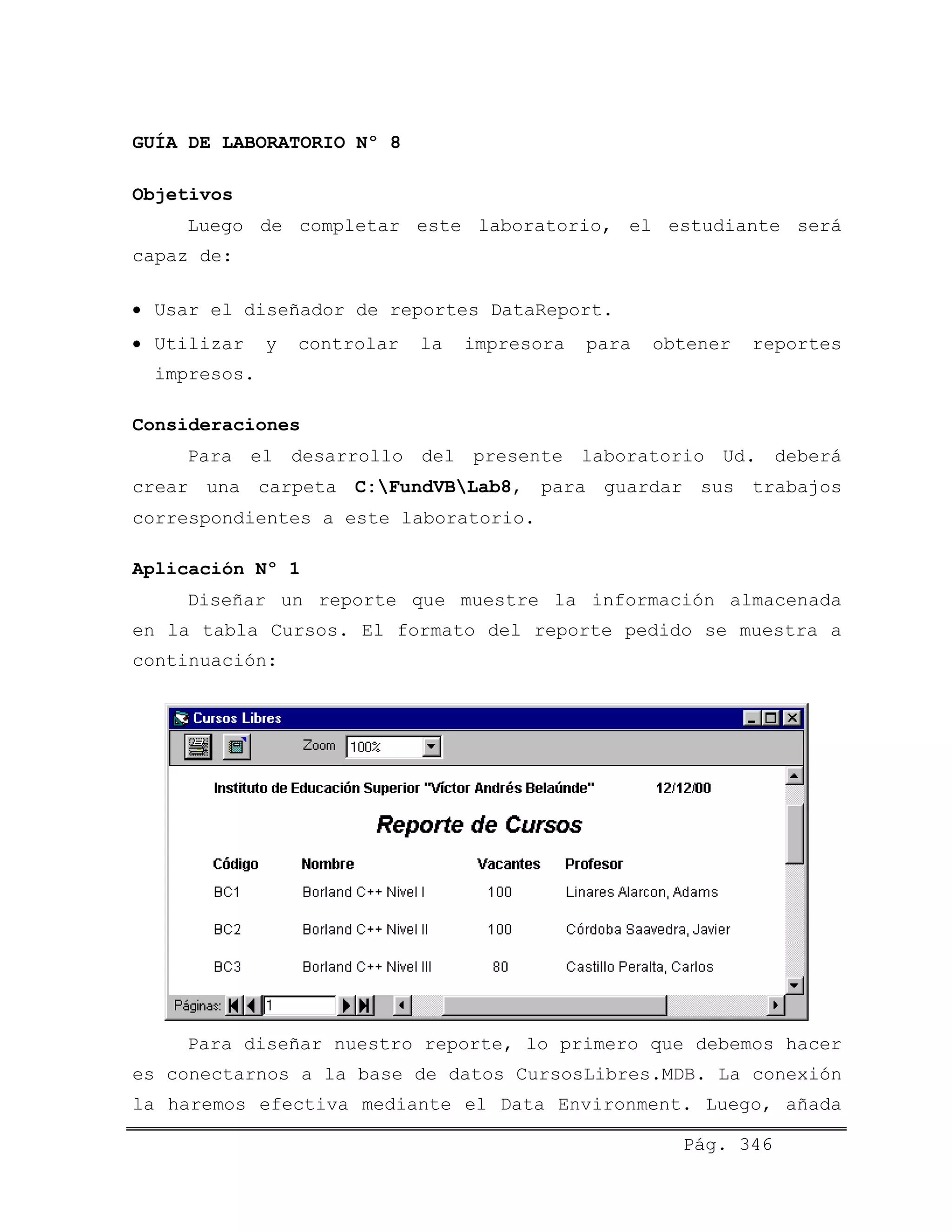 GUÍA DE LABORATORIO Nº 8
Objetivos
Luego de completar este laboratorio, el estudiante será
capaz de:
• Usar el diseñador de reportes DataReport.
• Utilizar y controlar la impresora para obtener reportes
impresos.
Consideraciones
Para el desarrollo del presente laboratorio Ud. deberá
crear una carpeta C:FundVBLab8, para guardar sus trabajos
correspondientes a este laboratorio.
Aplicación Nº 1
Diseñar un reporte que muestre la información almacenada
en la tabla Cursos. El formato del reporte pedido se muestra a
continuación:
Para diseñar nuestro reporte, lo primero que debemos hacer
es conectarnos a la base de datos CursosLibres.MDB. La conexión
la haremos efectiva mediante el Data Environment. Luego, añada
Pág. 346
 