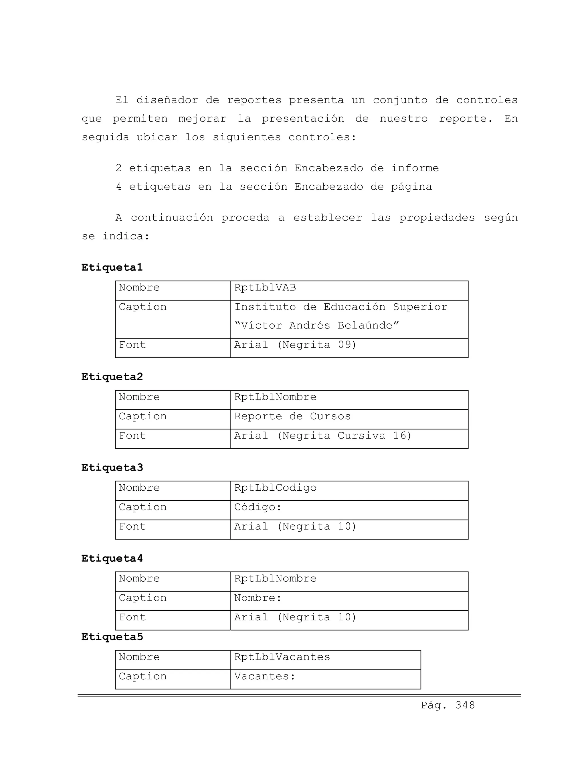 El diseñador de reportes presenta un conjunto de controles
que permiten mejorar la presentación de nuestro reporte. En
seguida ubicar los siguientes controles:
2 etiquetas en la sección Encabezado de informe
4 etiquetas en la sección Encabezado de página
A continuación proceda a establecer las propiedades según
se indica:
Etiqueta1
Nombre RptLblVAB
Caption Instituto de Educación Superior
“Víctor Andrés Belaúnde”
Font Arial (Negrita 09)
Etiqueta2
Nombre RptLblNombre
Caption Reporte de Cursos
Font Arial (Negrita Cursiva 16)
Etiqueta3
Nombre RptLblCodigo
Caption Código:
Font Arial (Negrita 10)
Etiqueta4
Nombre RptLblNombre
Caption Nombre:
Font Arial (Negrita 10)
Etiqueta5
Nombre RptLblVacantes
Caption Vacantes:
Pág. 348
 