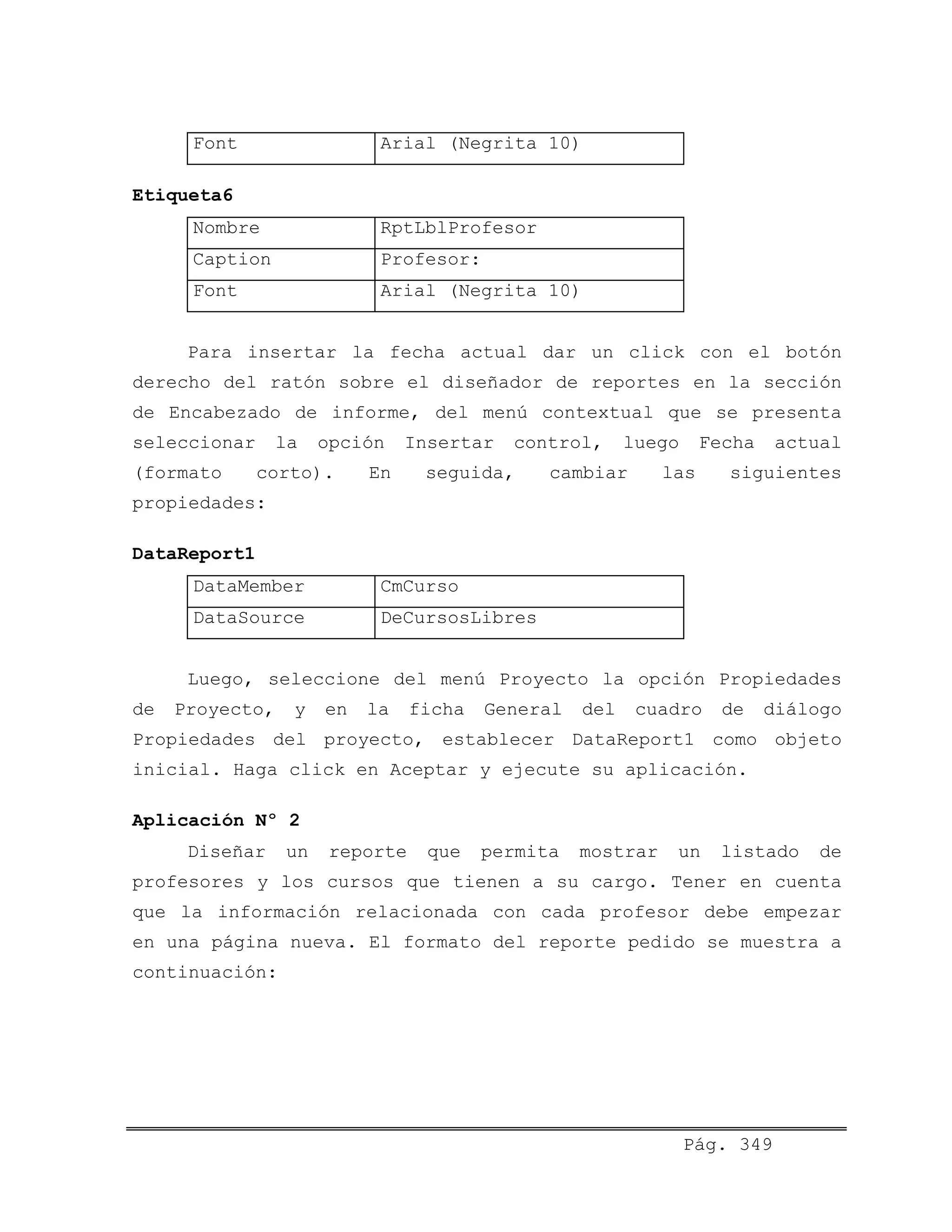 Font Arial (Negrita 10)
Etiqueta6
Nombre RptLblProfesor
Caption Profesor:
Font Arial (Negrita 10)
Para insertar la fecha actual dar un click con el botón
derecho del ratón sobre el diseñador de reportes en la sección
de Encabezado de informe, del menú contextual que se presenta
seleccionar la opción Insertar control, luego Fecha actual
(formato corto). En seguida, cambiar las siguientes
propiedades:
DataReport1
DataMember CmCurso
DataSource DeCursosLibres
Luego, seleccione del menú Proyecto la opción Propiedades
de Proyecto, y en la ficha General del cuadro de diálogo
Propiedades del proyecto, establecer DataReport1 como objeto
inicial. Haga click en Aceptar y ejecute su aplicación.
Aplicación Nº 2
Diseñar un reporte que permita mostrar un listado de
profesores y los cursos que tienen a su cargo. Tener en cuenta
que la información relacionada con cada profesor debe empezar
en una página nueva. El formato del reporte pedido se muestra a
continuación:
Pág. 349
 