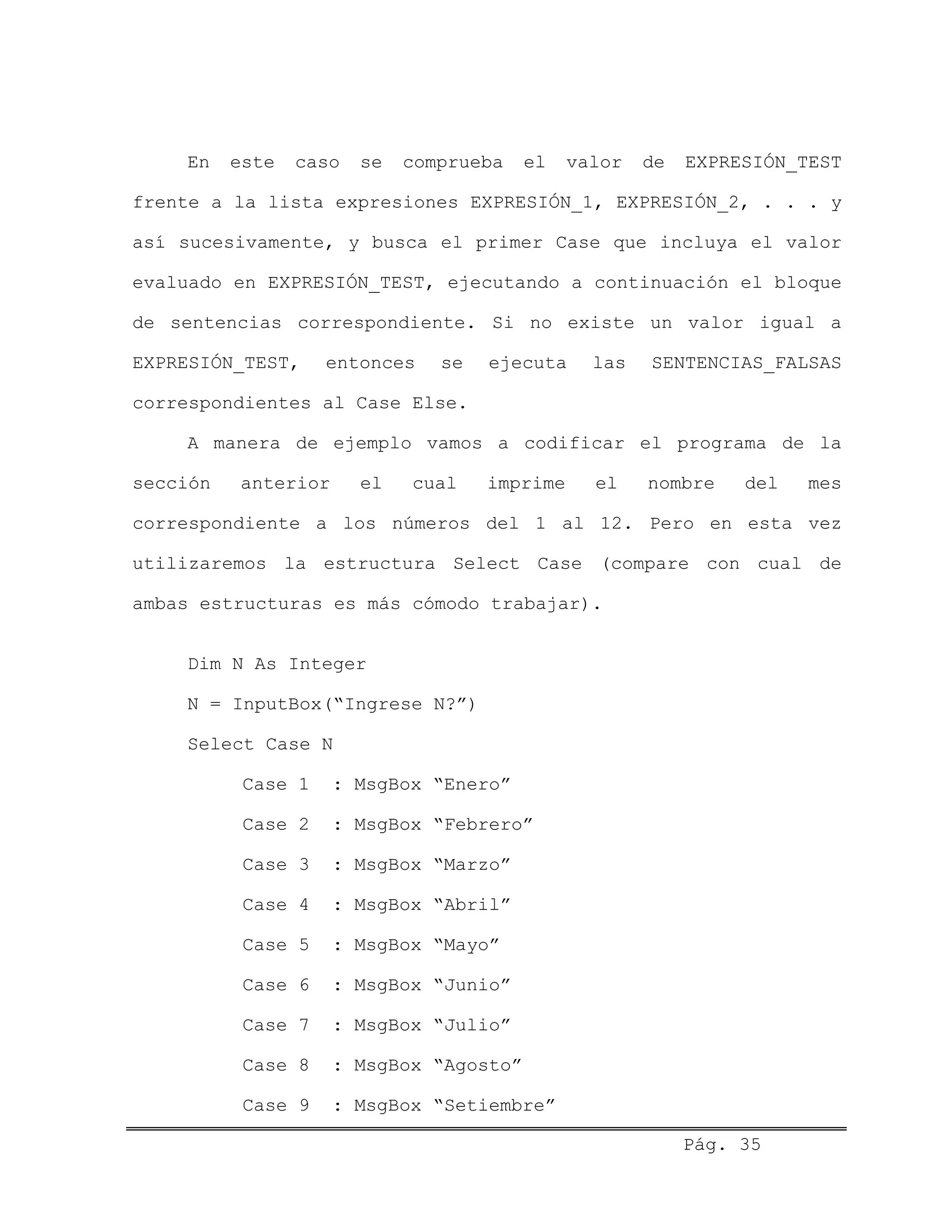 En este caso se comprueba el valor de EXPRESIÓN_TEST
frente a la lista expresiones EXPRESIÓN_1, EXPRESIÓN_2, . . . y
así sucesivamente, y busca el primer Case que incluya el valor
evaluado en EXPRESIÓN_TEST, ejecutando a continuación el bloque
de sentencias correspondiente. Si no existe un valor igual a
EXPRESIÓN_TEST, entonces se ejecuta las SENTENCIAS_FALSAS
correspondientes al Case Else.
A manera de ejemplo vamos a codificar el programa de la
sección anterior el cual imprime el nombre del mes
correspondiente a los números del 1 al 12. Pero en esta vez
utilizaremos la estructura Select Case (compare con cual de
ambas estructuras es más cómodo trabajar).
Dim N As Integer
N = InputBox(“Ingrese N?”)
Select Case N
Case 1 : MsgBox “Enero”
Case 2 : MsgBox “Febrero”
Case 3 : MsgBox “Marzo”
Case 4 : MsgBox “Abril”
Case 5 : MsgBox “Mayo”
Case 6 : MsgBox “Junio”
Case 7 : MsgBox “Julio”
Case 8 : MsgBox “Agosto”
Case 9 : MsgBox “Setiembre”
Pág. 35
 
