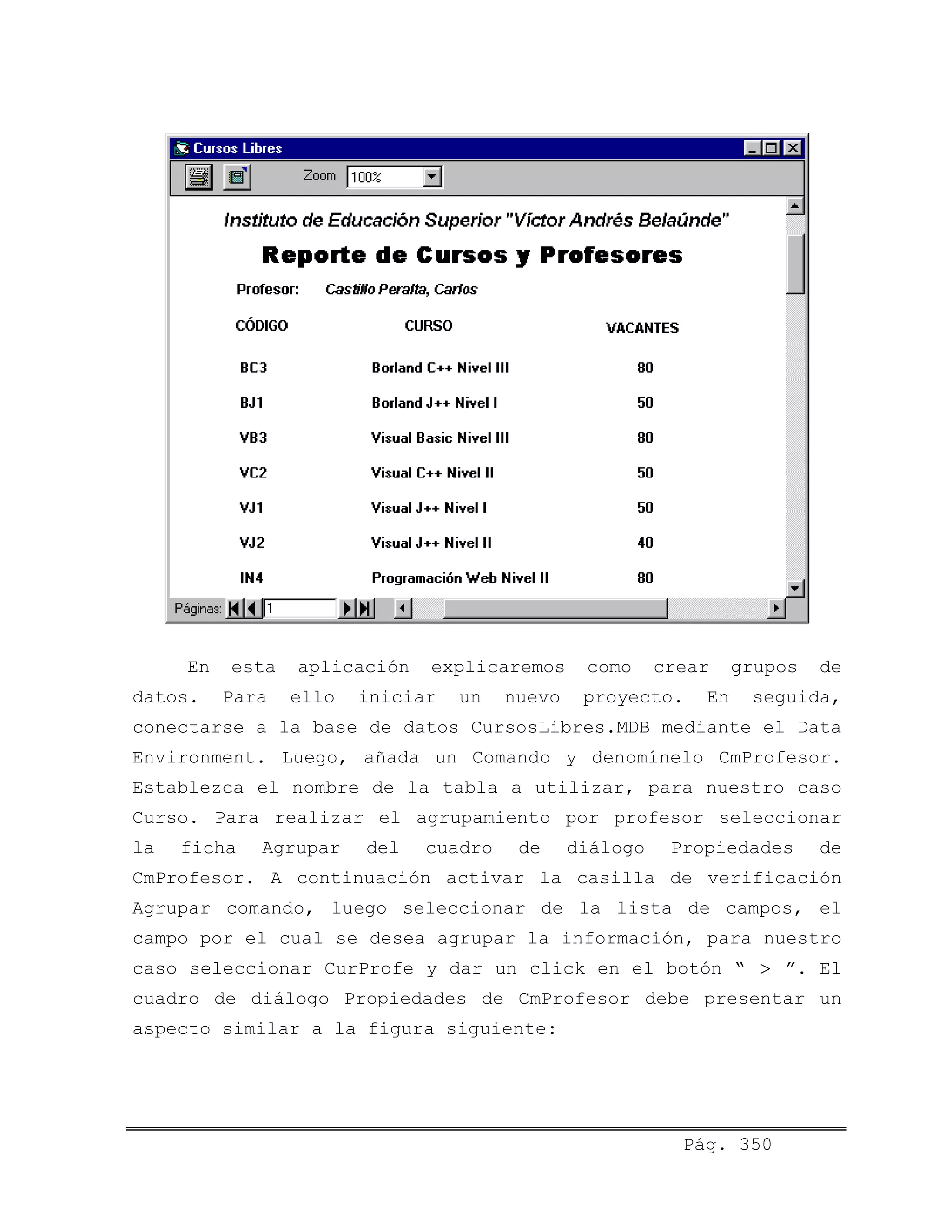 Pág. 350
En esta aplicación explicaremos como crear grupos de
datos. Para ello iniciar un nuevo proyecto. En seguida,
conectarse a la base de datos CursosLibres.MDB mediante el Data
Environment. Luego, añada un Comando y denomínelo CmProfesor.
Establezca el nombre de la tabla a utilizar, para nuestro caso
Curso. Para realizar el agrupamiento por profesor seleccionar
la ficha Agrupar del cuadro de diálogo Propiedades de
CmProfesor. A continuación activar la casilla de verificación
Agrupar comando, luego seleccionar de la lista de campos, el
campo por el cual se desea agrupar la información, para nuestro
caso seleccionar CurProfe y dar un click en el botón “ ”. El
cuadro de diálogo Propiedades de CmProfesor debe presentar un
aspecto similar a la figura siguiente:
>
 
