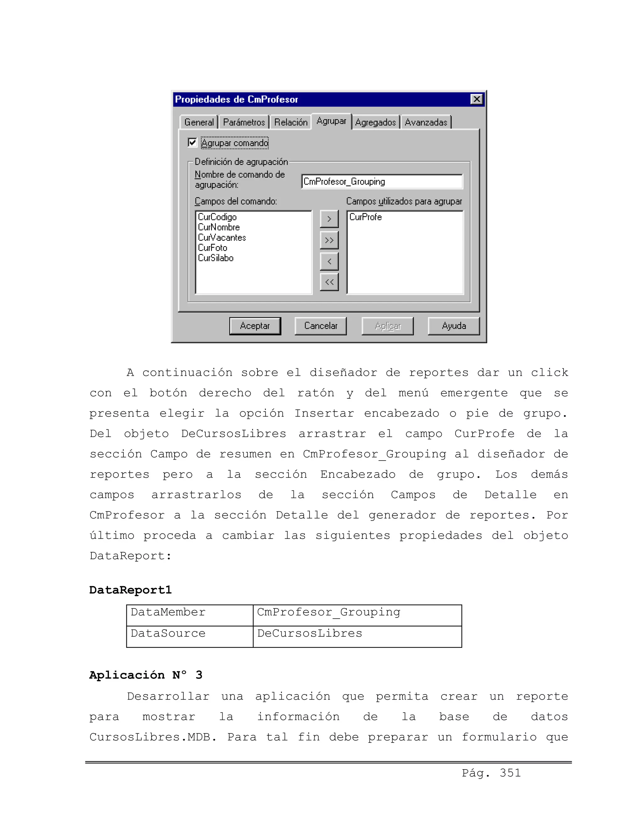 A continuación sobre el diseñador de reportes dar un click
con el botón derecho del ratón y del menú emergente que se
presenta elegir la opción Insertar encabezado o pie de grupo.
Del objeto DeCursosLibres arrastrar el campo CurProfe de la
sección Campo de resumen en CmProfesor_Grouping al diseñador de
reportes pero a la sección Encabezado de grupo. Los demás
campos arrastrarlos de la sección Campos de Detalle en
CmProfesor a la sección Detalle del generador de reportes. Por
último proceda a cambiar las siguientes propiedades del objeto
DataReport:
DataReport1
DataMember CmProfesor_Grouping
DataSource DeCursosLibres
Aplicación Nº 3
Desarrollar una aplicación que permita crear un reporte
para mostrar la información de la base de datos
CursosLibres.MDB. Para tal fin debe preparar un formulario que
Pág. 351
 