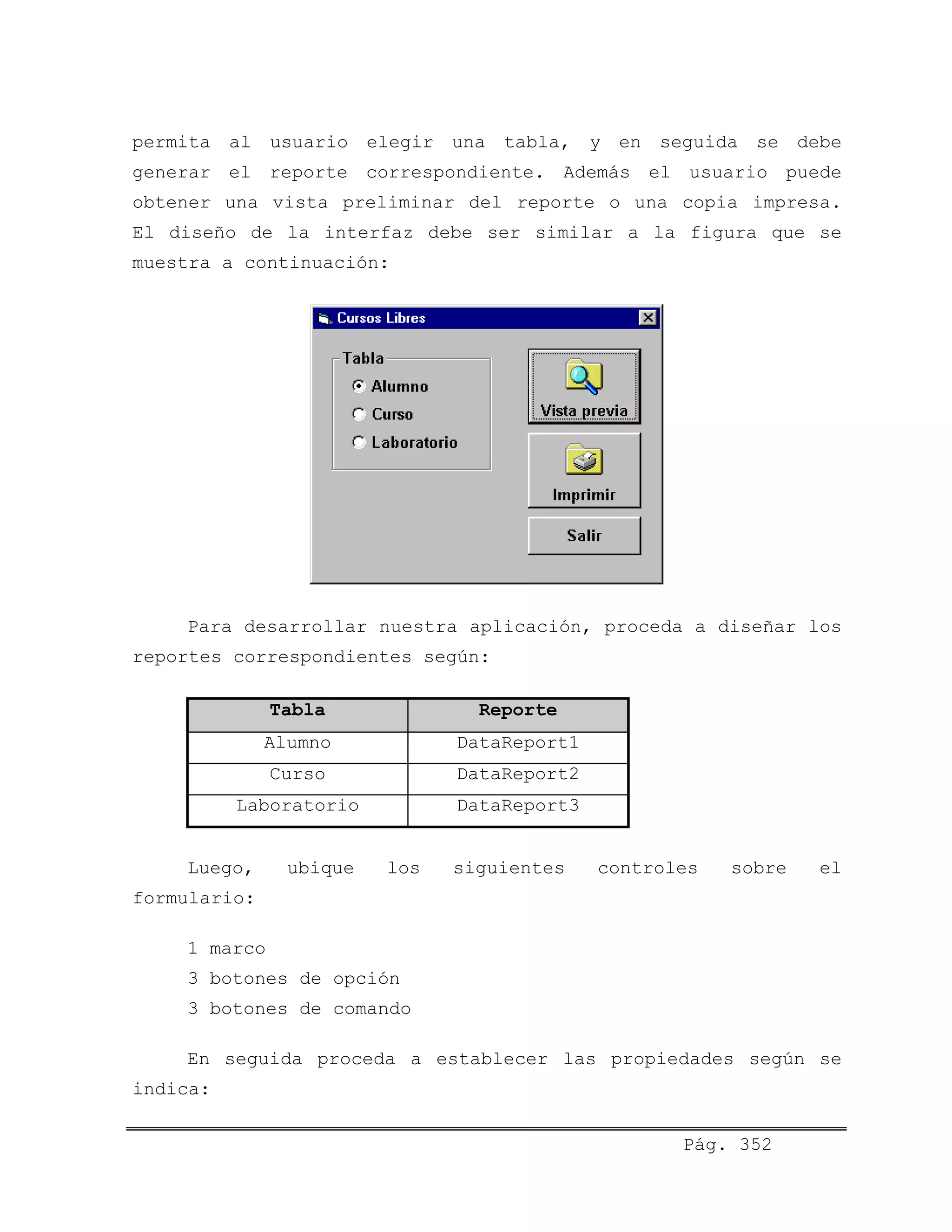 permita al usuario elegir una tabla, y en seguida se debe
generar el reporte correspondiente. Además el usuario puede
obtener una vista preliminar del reporte o una copia impresa.
El diseño de la interfaz debe ser similar a la figura que se
muestra a continuación:
Para desarrollar nuestra aplicación, proceda a diseñar los
reportes correspondientes según:
Tabla Reporte
Alumno DataReport1
Curso DataReport2
Laboratorio DataReport3
Luego, ubique los siguientes controles sobre el
formulario:
1 marco
3 botones de opción
3 botones de comando
En seguida proceda a establecer las propiedades según se
indica:
Pág. 352
 
