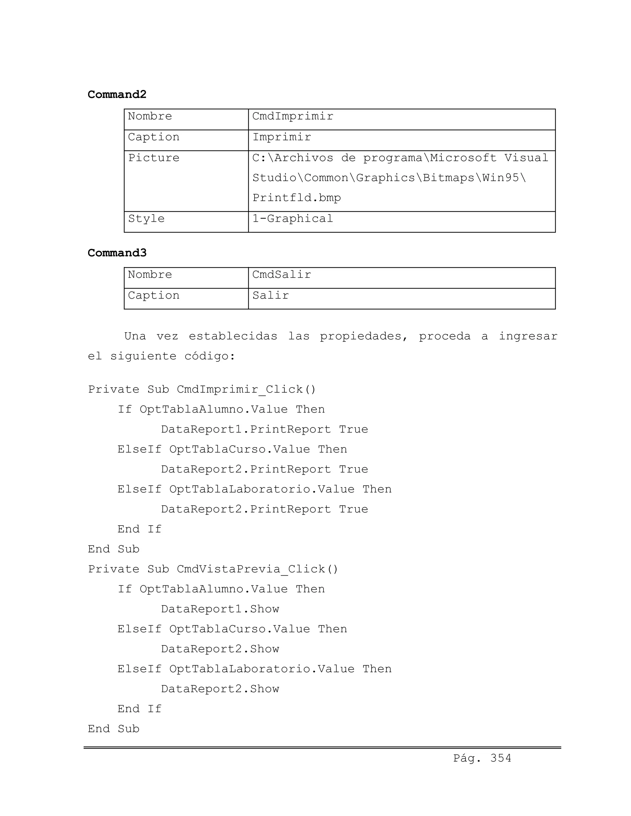 Command2
Nombre CmdImprimir
Caption Imprimir
Picture C:Archivos de programaMicrosoft Visual
StudioCommonGraphicsBitmapsWin95
Printfld.bmp
Style 1-Graphical
Command3
Nombre CmdSalir
Caption Salir
Una vez establecidas las propiedades, proceda a ingresar
el siguiente código:
Private Sub CmdImprimir_Click()
If OptTablaAlumno.Value Then
DataReport1.PrintReport True
ElseIf OptTablaCurso.Value Then
DataReport2.PrintReport True
ElseIf OptTablaLaboratorio.Value Then
DataReport2.PrintReport True
End If
End Sub
Private Sub CmdVistaPrevia_Click()
If OptTablaAlumno.Value Then
DataReport1.Show
ElseIf OptTablaCurso.Value Then
DataReport2.Show
ElseIf OptTablaLaboratorio.Value Then
DataReport2.Show
End If
End Sub
Pág. 354
 