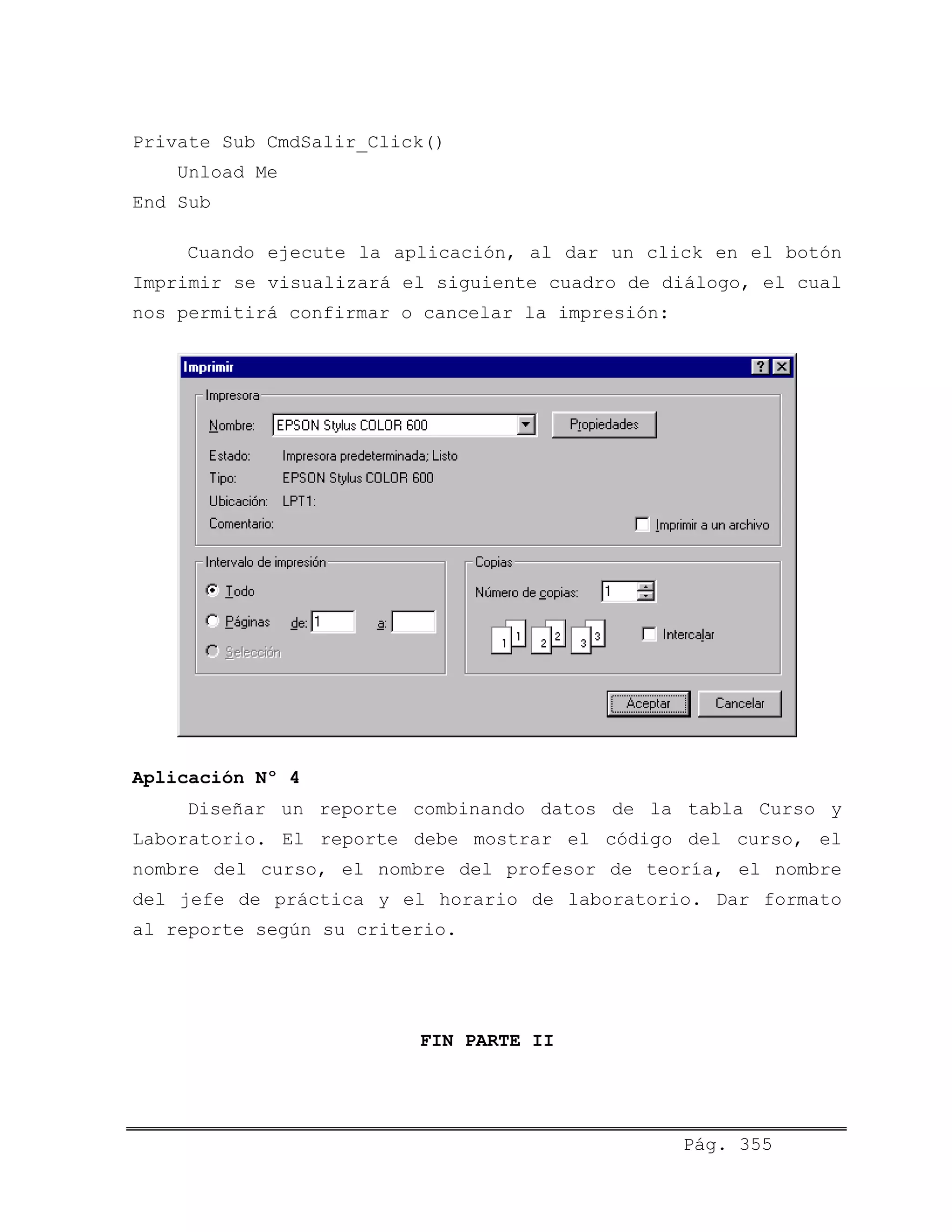 Private Sub CmdSalir_Click()
Unload Me
End Sub
Cuando ejecute la aplicación, al dar un click en el botón
Imprimir se visualizará el siguiente cuadro de diálogo, el cual
nos permitirá confirmar o cancelar la impresión:
Aplicación Nº 4
Diseñar un reporte combinando datos de la tabla Curso y
Laboratorio. El reporte debe mostrar el código del curso, el
nombre del curso, el nombre del profesor de teoría, el nombre
del jefe de práctica y el horario de laboratorio. Dar formato
al reporte según su criterio.
FIN PARTE II
Pág. 355
 