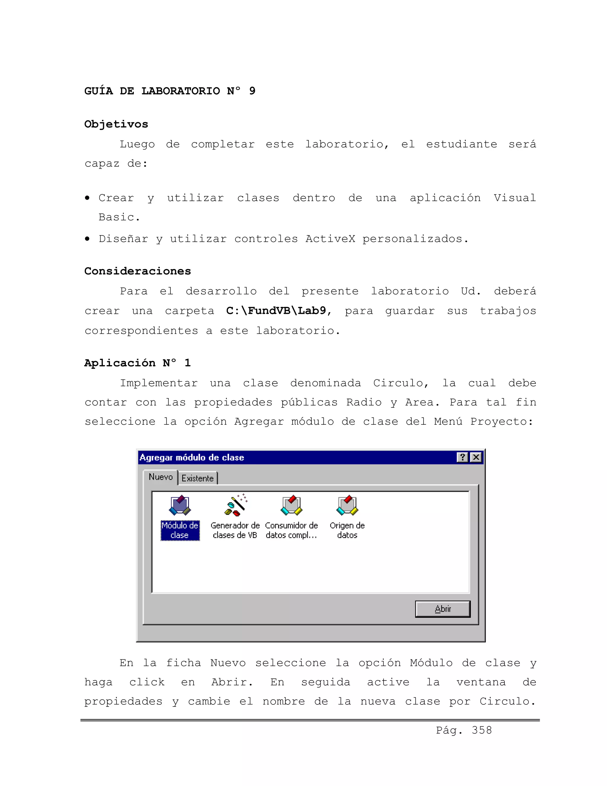 GUÍA DE LABORATORIO Nº 9
Objetivos
Luego de completar este laboratorio, el estudiante será
capaz de:
• Crear y utilizar clases dentro de una aplicación Visual
Basic.
• Diseñar y utilizar controles ActiveX personalizados.
Consideraciones
Para el desarrollo del presente laboratorio Ud. deberá
crear una carpeta C:FundVBLab9, para guardar sus trabajos
correspondientes a este laboratorio.
Aplicación Nº 1
Implementar una clase denominada Circulo, la cual debe
contar con las propiedades públicas Radio y Area. Para tal fin
seleccione la opción Agregar módulo de clase del Menú Proyecto:
En la ficha Nuevo seleccione la opción Módulo de clase y
haga click en Abrir. En seguida active la ventana de
propiedades y cambie el nombre de la nueva clase por Circulo.
Pág. 358
 