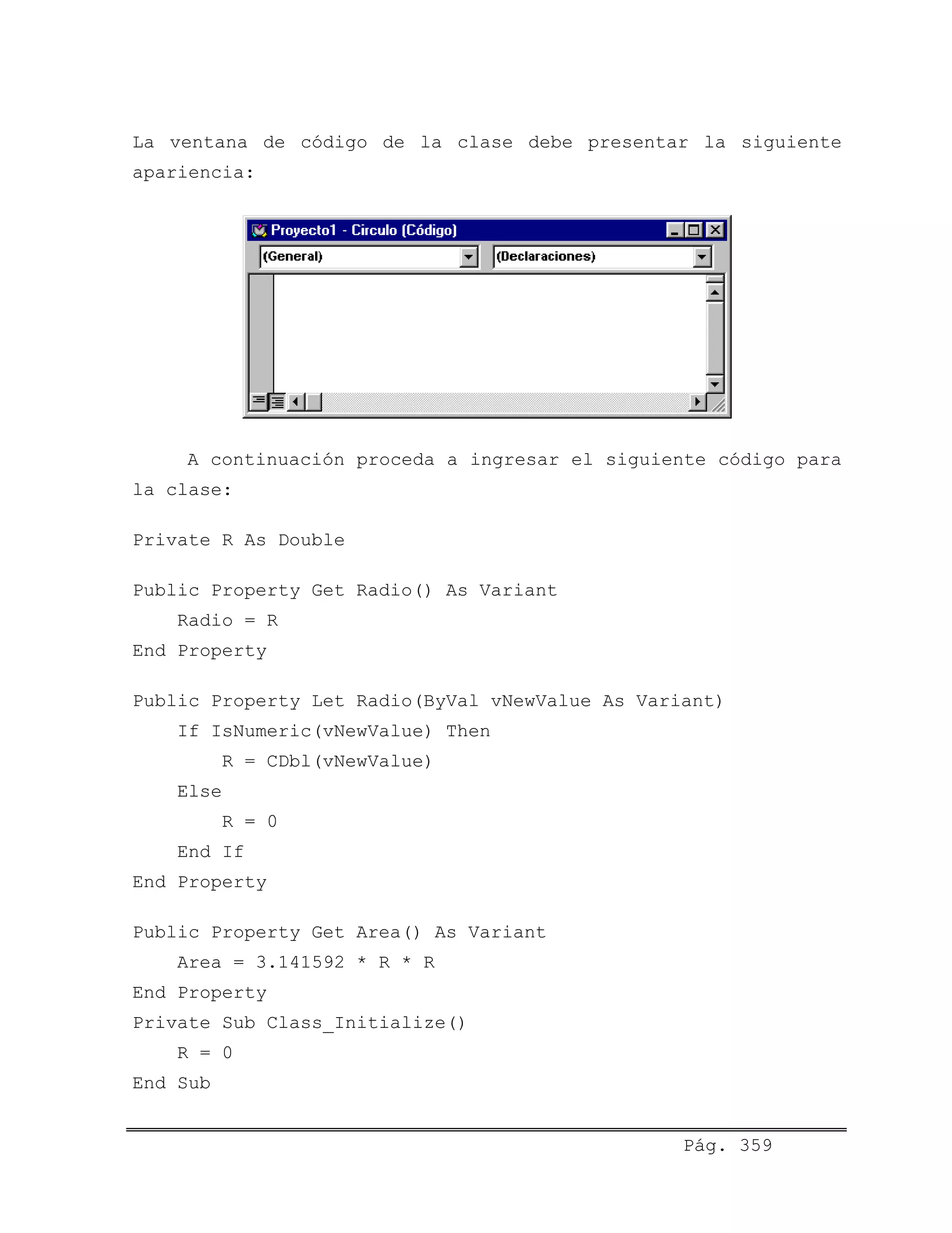 La ventana de código de la clase debe presentar la siguiente
apariencia:
A continuación proceda a ingresar el siguiente código para
la clase:
Private R As Double
Public Property Get Radio() As Variant
Radio = R
End Property
Public Property Let Radio(ByVal vNewValue As Variant)
If IsNumeric(vNewValue) Then
R = CDbl(vNewValue)
Else
R = 0
End If
End Property
Public Property Get Area() As Variant
Area = 3.141592 * R * R
End Property
Private Sub Class_Initialize()
R = 0
End Sub
Pág. 359
 