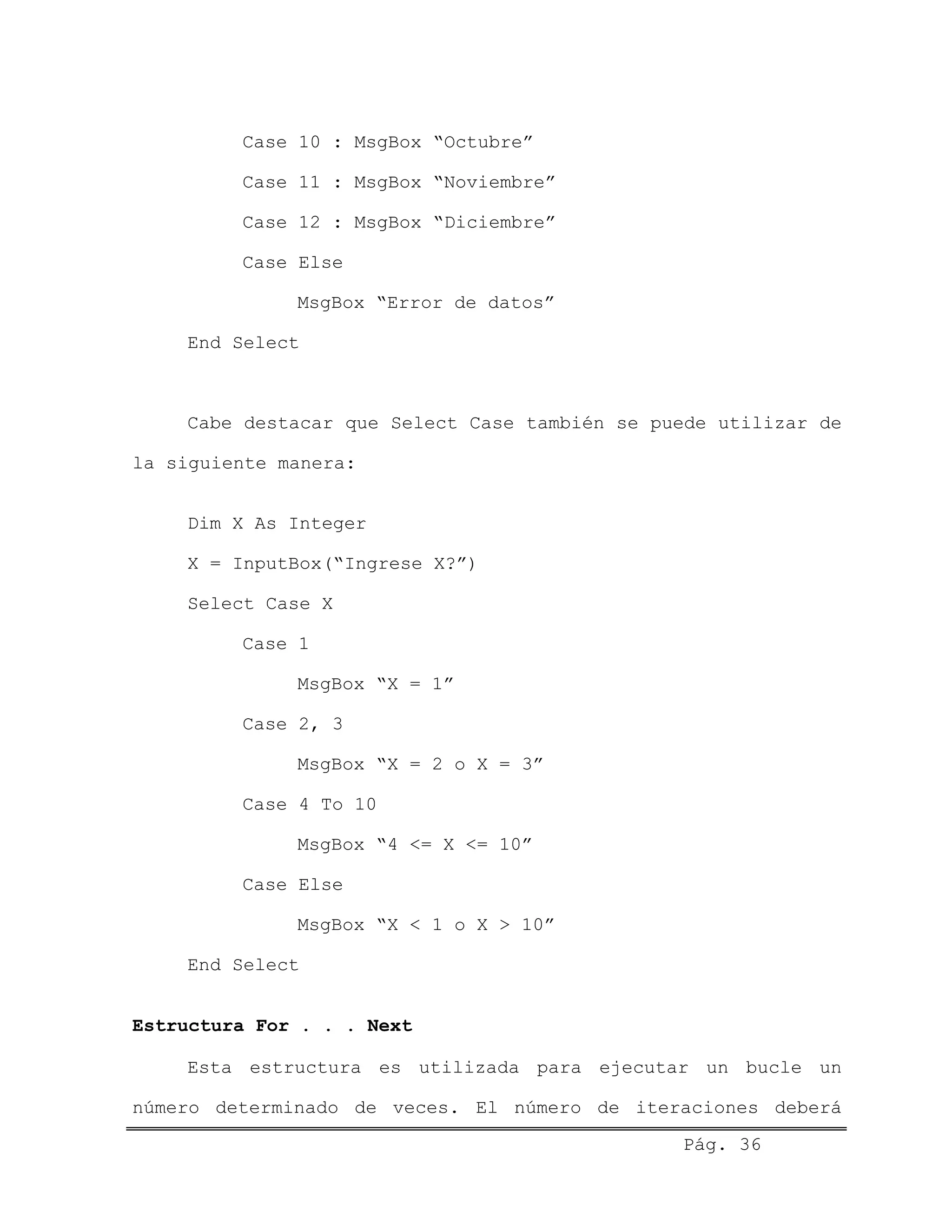 Case 10 : MsgBox “Octubre”
Case 11 : MsgBox “Noviembre”
Case 12 : MsgBox “Diciembre”
Case Else
MsgBox “Error de datos”
End Select
Cabe destacar que Select Case también se puede utilizar de
la siguiente manera:
Dim X As Integer
X = InputBox(“Ingrese X?”)
Select Case X
Case 1
MsgBox “X = 1”
Case 2, 3
MsgBox “X = 2 o X = 3”
Case 4 To 10
MsgBox “4 <= X <= 10”
Case Else
MsgBox “X < 1 o X > 10”
End Select
Estructura For . . . Next
Pág. 36
Esta estructura es utilizada para ejecutar un bucle un
número determinado de veces. El número de iteraciones deberá
 