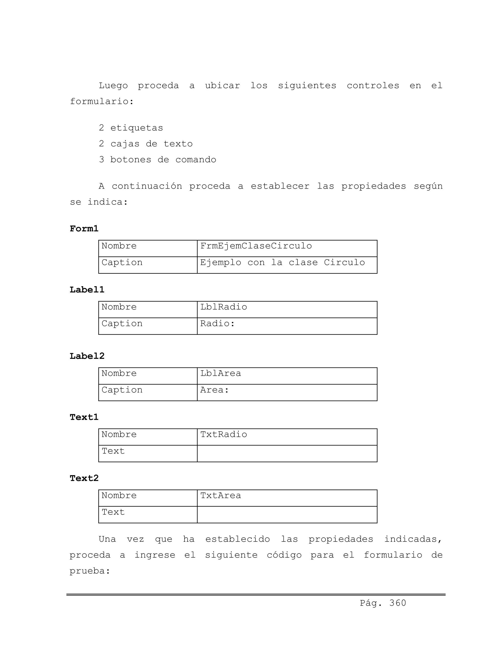 Luego proceda a ubicar los siguientes controles en el
formulario:
2 etiquetas
2 cajas de texto
3 botones de comando
A continuación proceda a establecer las propiedades según
se indica:
Form1
Nombre FrmEjemClaseCirculo
Caption Ejemplo con la clase Circulo
Label1
Nombre LblRadio
Caption Radio:
Label2
Nombre LblArea
Caption Area:
Text1
Nombre TxtRadio
Text
Text2
Nombre TxtArea
Text
Una vez que ha establecido las propiedades indicadas,
proceda a ingrese el siguiente código para el formulario de
prueba:
Pág. 360
 