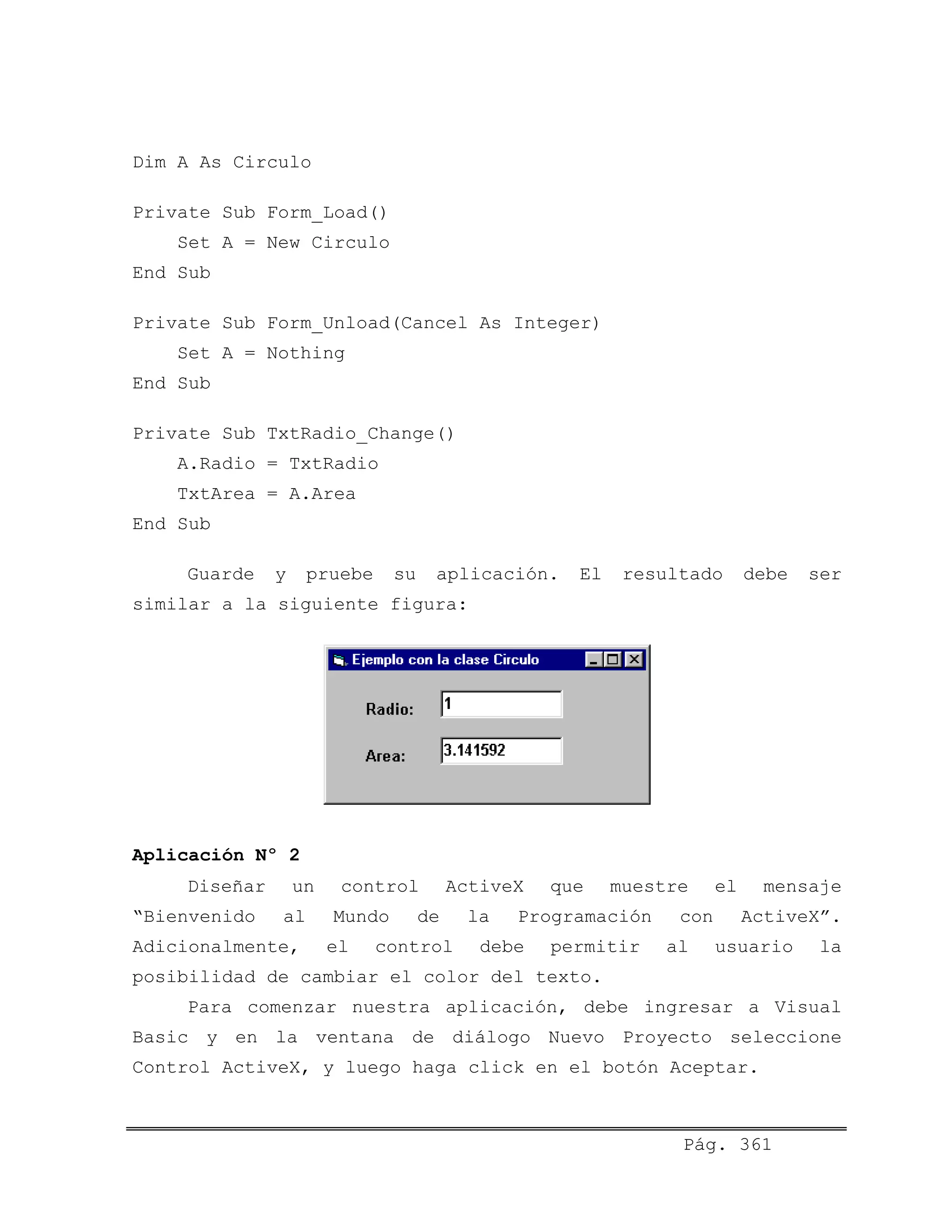 Dim A As Circulo
Private Sub Form_Load()
Set A = New Circulo
End Sub
Private Sub Form_Unload(Cancel As Integer)
Set A = Nothing
End Sub
Private Sub TxtRadio_Change()
A.Radio = TxtRadio
TxtArea = A.Area
End Sub
Guarde y pruebe su aplicación. El resultado debe ser
similar a la siguiente figura:
Aplicación Nº 2
Diseñar un control ActiveX que muestre el mensaje
“Bienvenido al Mundo de la Programación con ActiveX”.
Adicionalmente, el control debe permitir al usuario la
posibilidad de cambiar el color del texto.
Para comenzar nuestra aplicación, debe ingresar a Visual
Basic y en la ventana de diálogo Nuevo Proyecto seleccione
Control ActiveX, y luego haga click en el botón Aceptar.
Pág. 361
 
