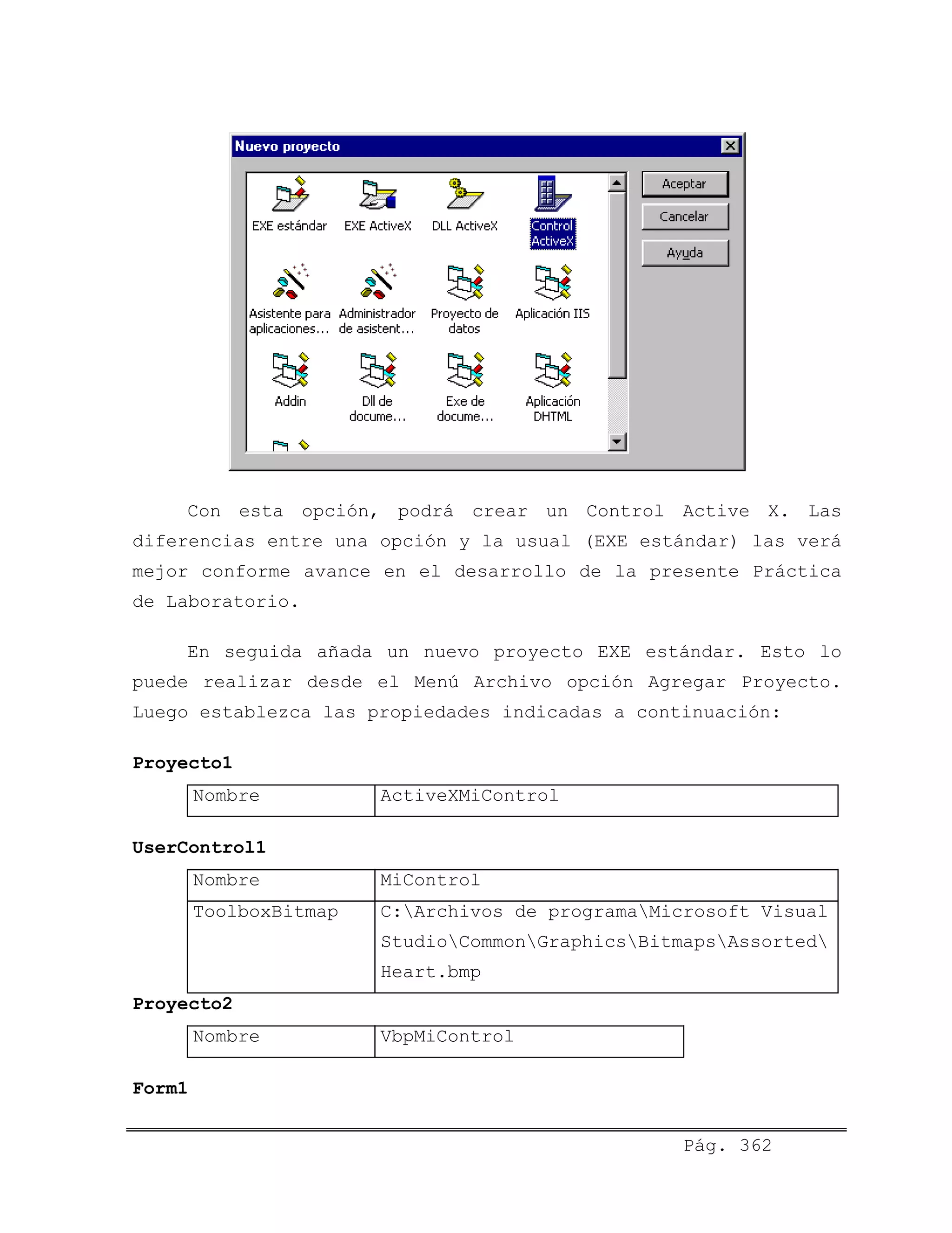 Con esta opción, podrá crear un Control Active X. Las
diferencias entre una opción y la usual (EXE estándar) las verá
mejor conforme avance en el desarrollo de la presente Práctica
de Laboratorio.
En seguida añada un nuevo proyecto EXE estándar. Esto lo
puede realizar desde el Menú Archivo opción Agregar Proyecto.
Luego establezca las propiedades indicadas a continuación:
Proyecto1
Nombre ActiveXMiControl
UserControl1
Nombre MiControl
ToolboxBitmap C:Archivos de programaMicrosoft Visual
StudioCommonGraphicsBitmapsAssorted
Heart.bmp
Proyecto2
Nombre VbpMiControl
Form1
Pág. 362
 