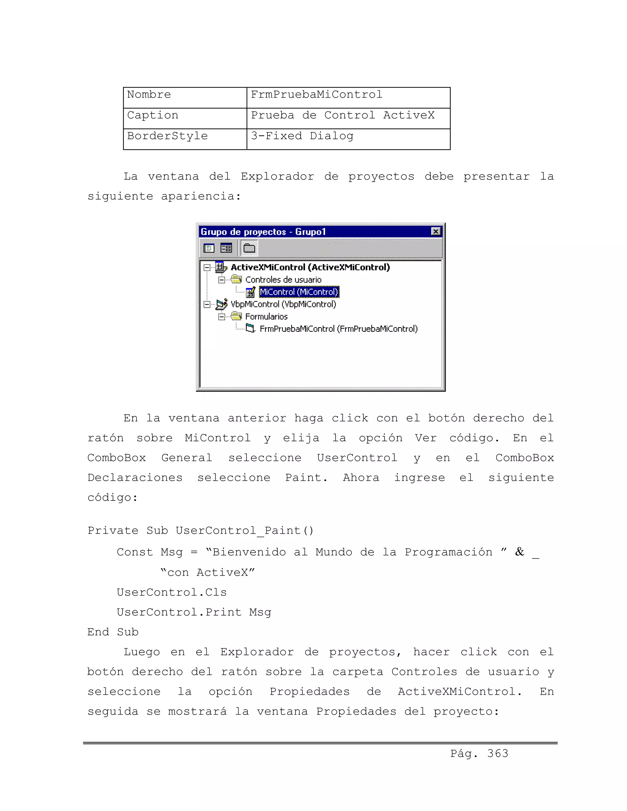 Nombre FrmPruebaMiControl
Caption Prueba de Control ActiveX
BorderStyle 3-Fixed Dialog
La ventana del Explorador de proyectos debe presentar la
siguiente apariencia:
En la ventana anterior haga click con el botón derecho del
ratón sobre MiControl y elija la opción Ver código. En el
ComboBox General seleccione UserControl y en el ComboBox
Declaraciones seleccione Paint. Ahora ingrese el siguiente
código:
Private Sub UserControl_Paint()
Const Msg = “Bienvenido al Mundo de la Programación ” & _
“con ActiveX”
UserControl.Cls
UserControl.Print Msg
End Sub
Luego en el Explorador de proyectos, hacer click con el
botón derecho del ratón sobre la carpeta Controles de usuario y
seleccione la opción Propiedades de ActiveXMiControl. En
seguida se mostrará la ventana Propiedades del proyecto:
Pág. 363
 