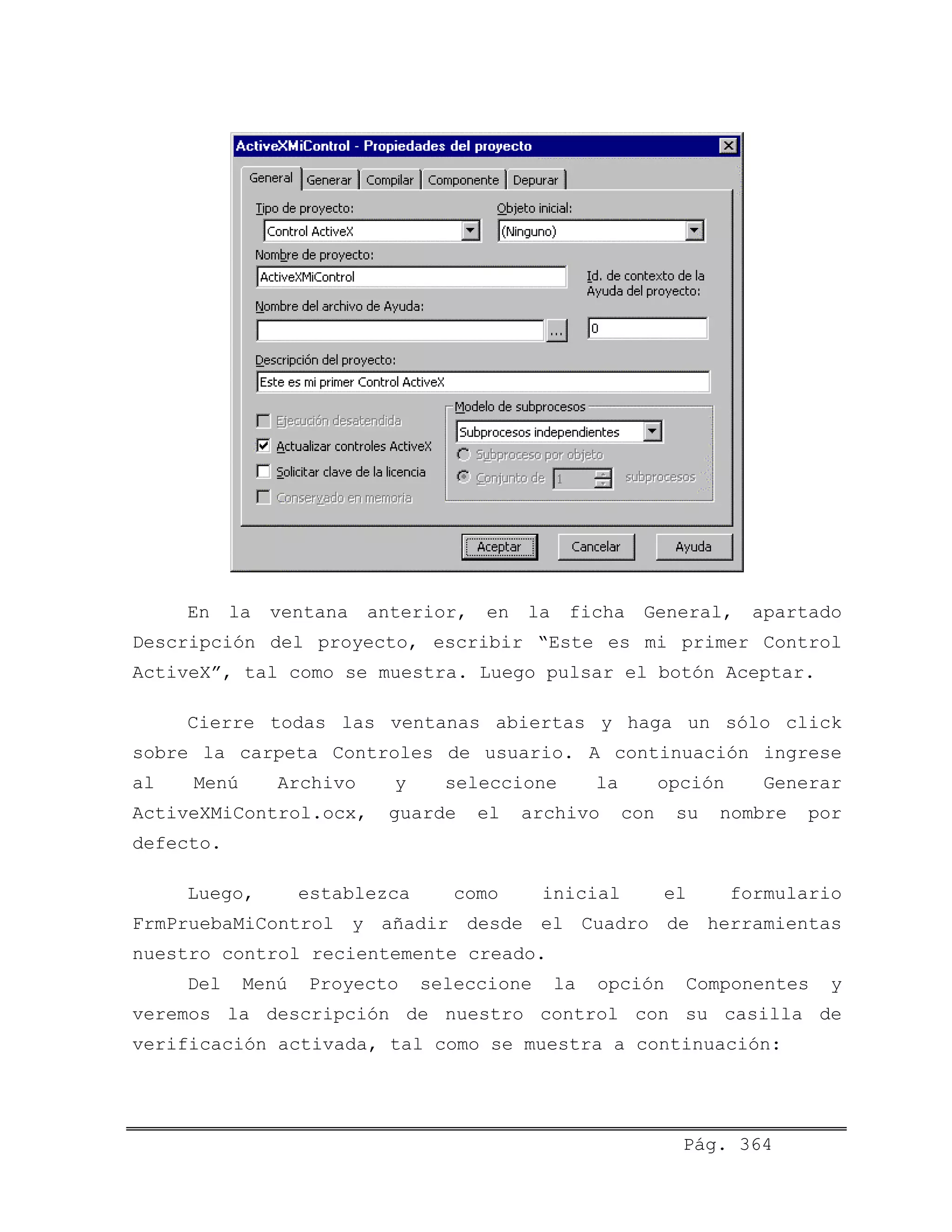 En la ventana anterior, en la ficha General, apartado
Descripción del proyecto, escribir “Este es mi primer Control
ActiveX”, tal como se muestra. Luego pulsar el botón Aceptar.
Cierre todas las ventanas abiertas y haga un sólo click
sobre la carpeta Controles de usuario. A continuación ingrese
al Menú Archivo y seleccione la opción Generar
ActiveXMiControl.ocx, guarde el archivo con su nombre por
defecto.
Luego, establezca como inicial el formulario
FrmPruebaMiControl y añadir desde el Cuadro de herramientas
nuestro control recientemente creado.
Del Menú Proyecto seleccione la opción Componentes y
veremos la descripción de nuestro control con su casilla de
verificación activada, tal como se muestra a continuación:
Pág. 364
 