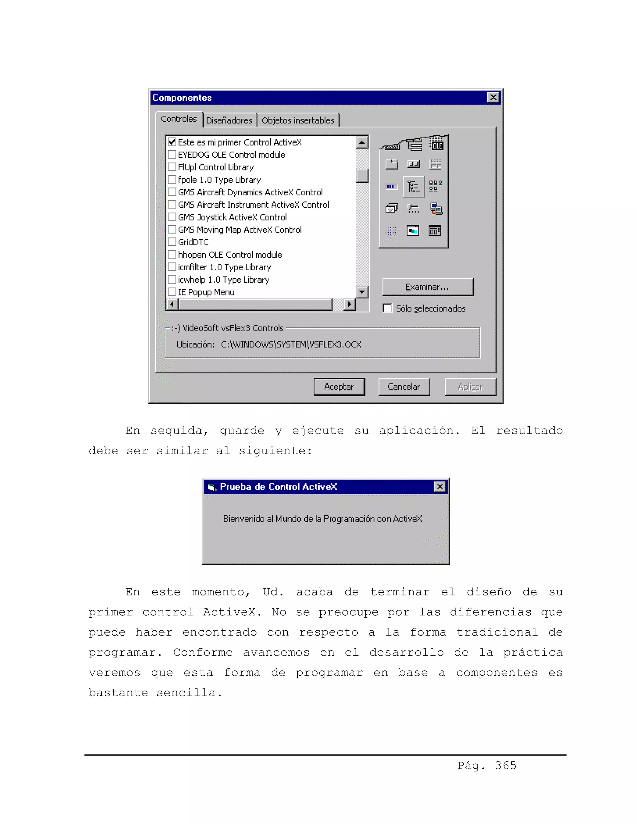 En seguida, guarde y ejecute su aplicación. El resultado
debe ser similar al siguiente:
En este momento, Ud. acaba de terminar el diseño de su
primer control ActiveX. No se preocupe por las diferencias que
puede haber encontrado con respecto a la forma tradicional de
programar. Conforme avancemos en el desarrollo de la práctica
veremos que esta forma de programar en base a componentes es
bastante sencilla.
Pág. 365
 