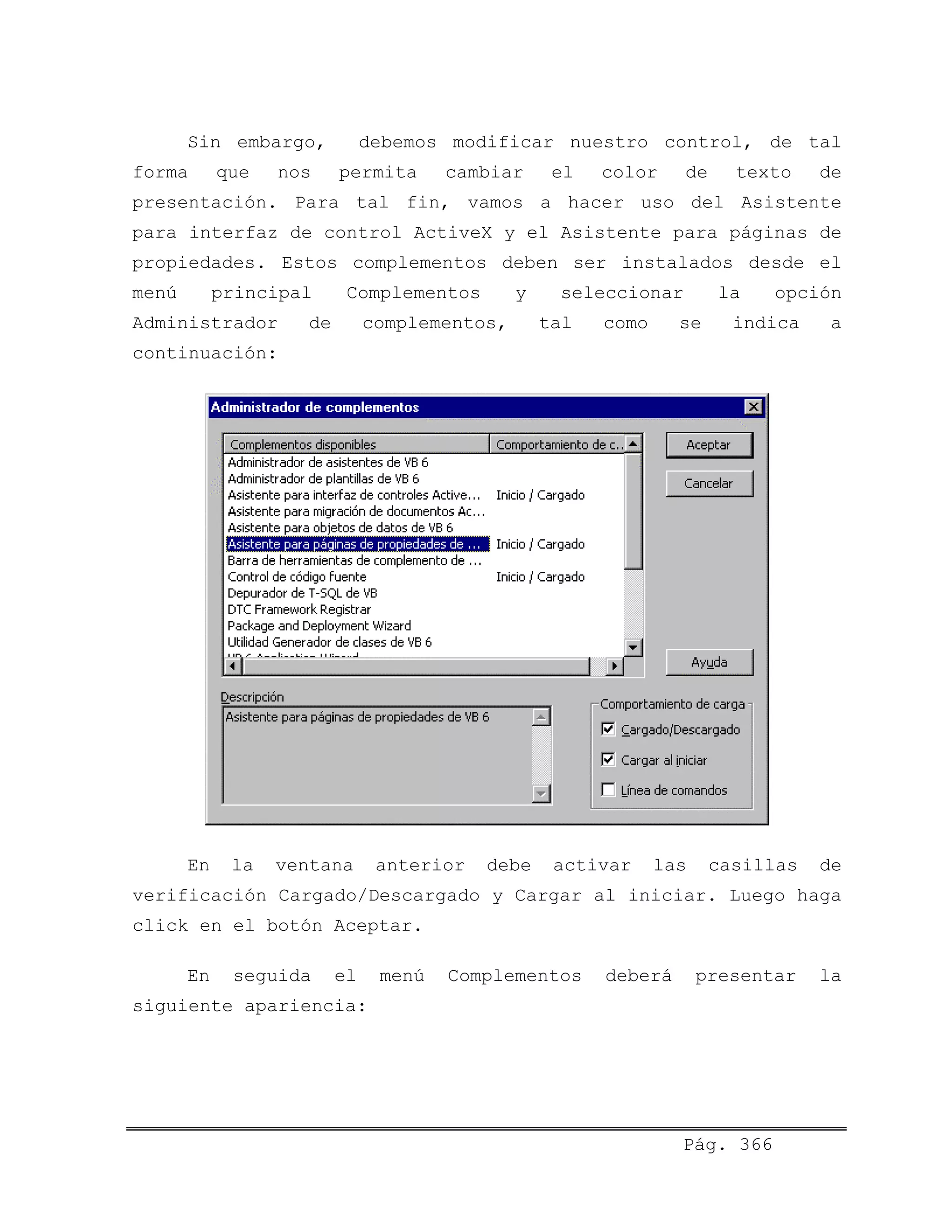 Sin embargo, debemos modificar nuestro control, de tal
forma que nos permita cambiar el color de texto de
presentación. Para tal fin, vamos a hacer uso del Asistente
para interfaz de control ActiveX y el Asistente para páginas de
propiedades. Estos complementos deben ser instalados desde el
menú principal Complementos y seleccionar la opción
Administrador de complementos, tal como se indica a
continuación:
En la ventana anterior debe activar las casillas de
verificación Cargado/Descargado y Cargar al iniciar. Luego haga
click en el botón Aceptar.
En seguida el menú Complementos deberá presentar la
siguiente apariencia:
Pág. 366
 
