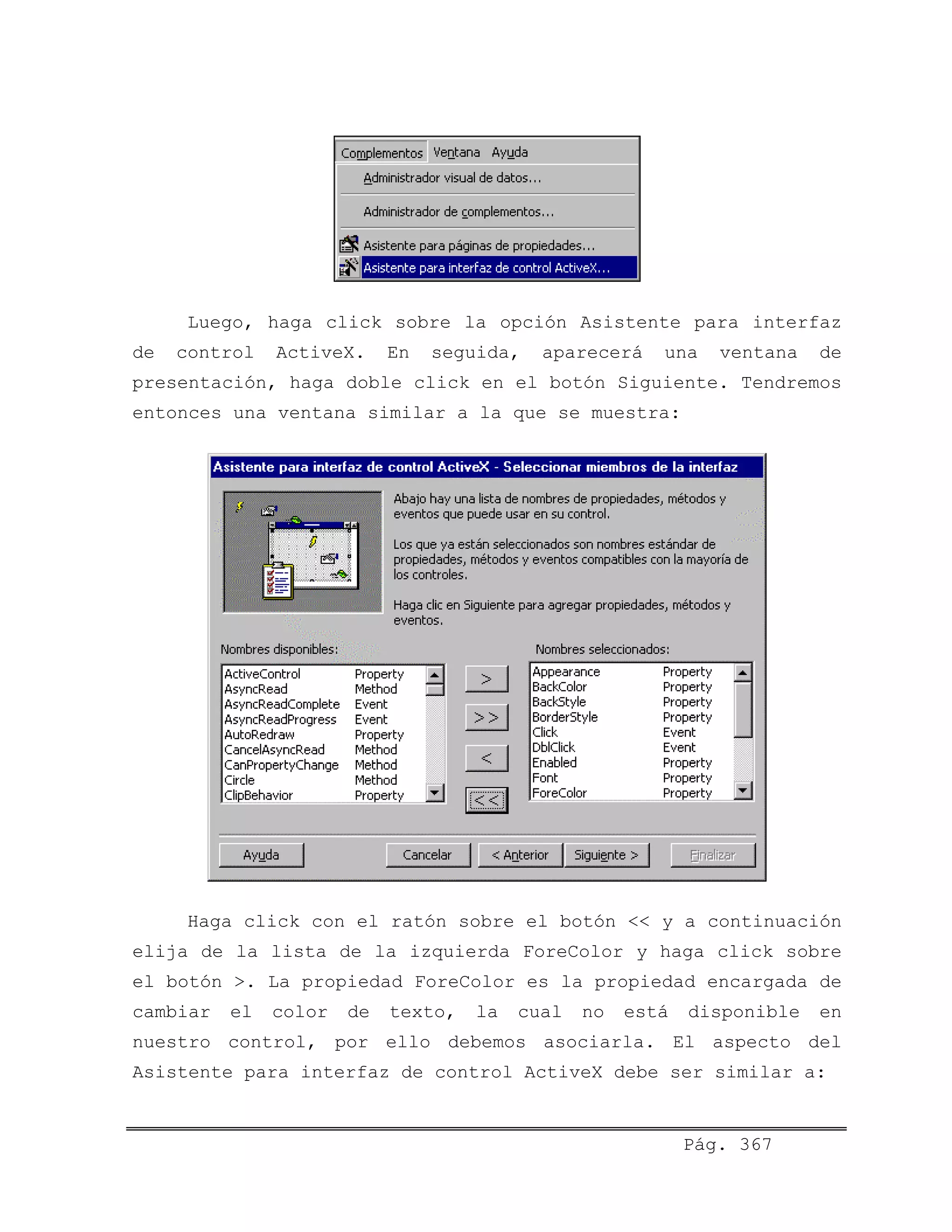 Luego, haga click sobre la opción Asistente para interfaz
de control ActiveX. En seguida, aparecerá una ventana de
presentación, haga doble click en el botón Siguiente. Tendremos
entonces una ventana similar a la que se muestra:
Haga click con el ratón sobre el botón << y a continuación
elija de la lista de la izquierda ForeColor y haga click sobre
el botón >. La propiedad ForeColor es la propiedad encargada de
cambiar el color de texto, la cual no está disponible en
nuestro control, por ello debemos asociarla. El aspecto del
Asistente para interfaz de control ActiveX debe ser similar a:
Pág. 367
 