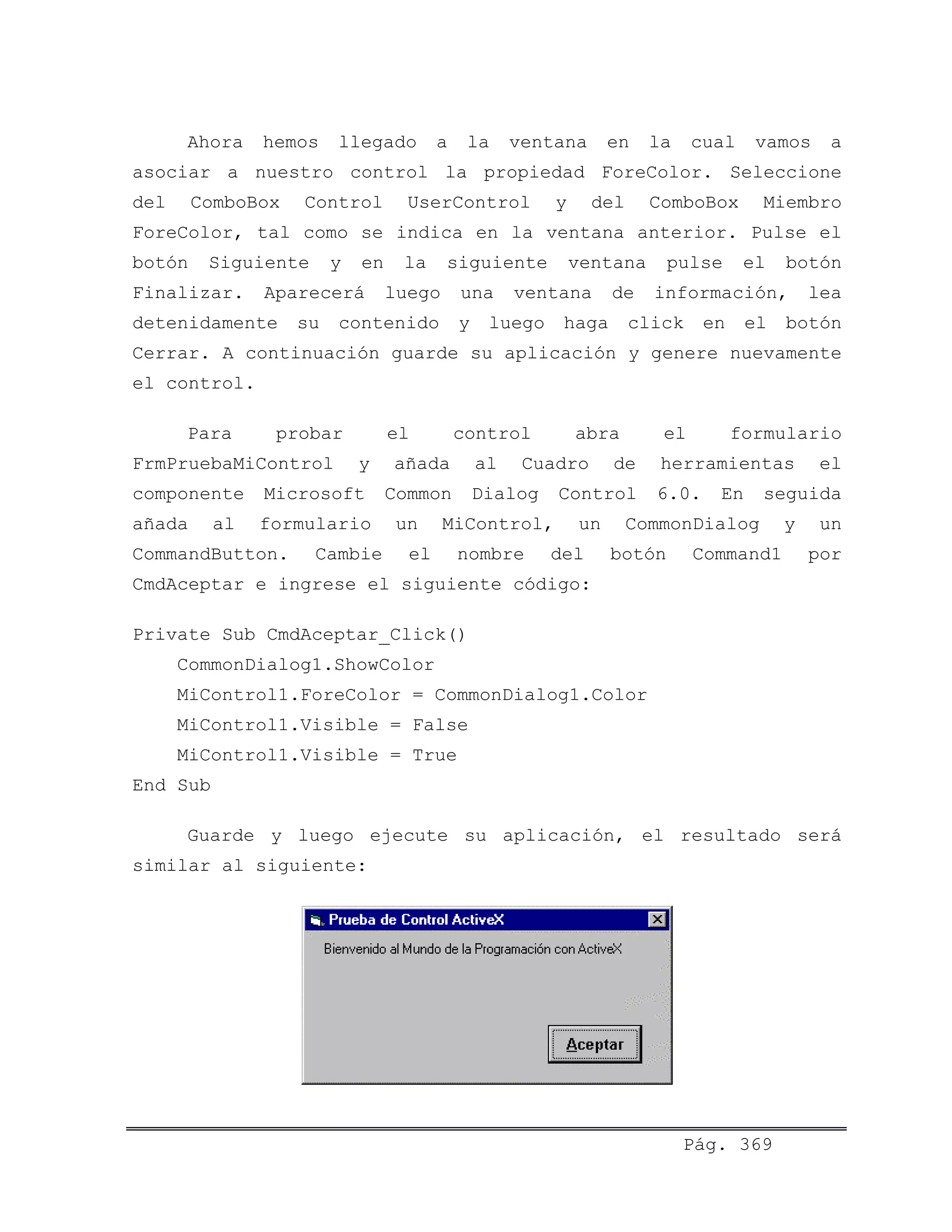 Ahora hemos llegado a la ventana en la cual vamos a
asociar a nuestro control la propiedad ForeColor. Seleccione
del ComboBox Control UserControl y del ComboBox Miembro
ForeColor, tal como se indica en la ventana anterior. Pulse el
botón Siguiente y en la siguiente ventana pulse el botón
Finalizar. Aparecerá luego una ventana de información, lea
detenidamente su contenido y luego haga click en el botón
Cerrar. A continuación guarde su aplicación y genere nuevamente
el control.
Para probar el control abra el formulario
FrmPruebaMiControl y añada al Cuadro de herramientas el
componente Microsoft Common Dialog Control 6.0. En seguida
añada al formulario un MiControl, un CommonDialog y un
CommandButton. Cambie el nombre del botón Command1 por
CmdAceptar e ingrese el siguiente código:
Private Sub CmdAceptar_Click()
CommonDialog1.ShowColor
MiControl1.ForeColor = CommonDialog1.Color
MiControl1.Visible = False
MiControl1.Visible = True
End Sub
Guarde y luego ejecute su aplicación, el resultado será
similar al siguiente:
Pág. 369
 