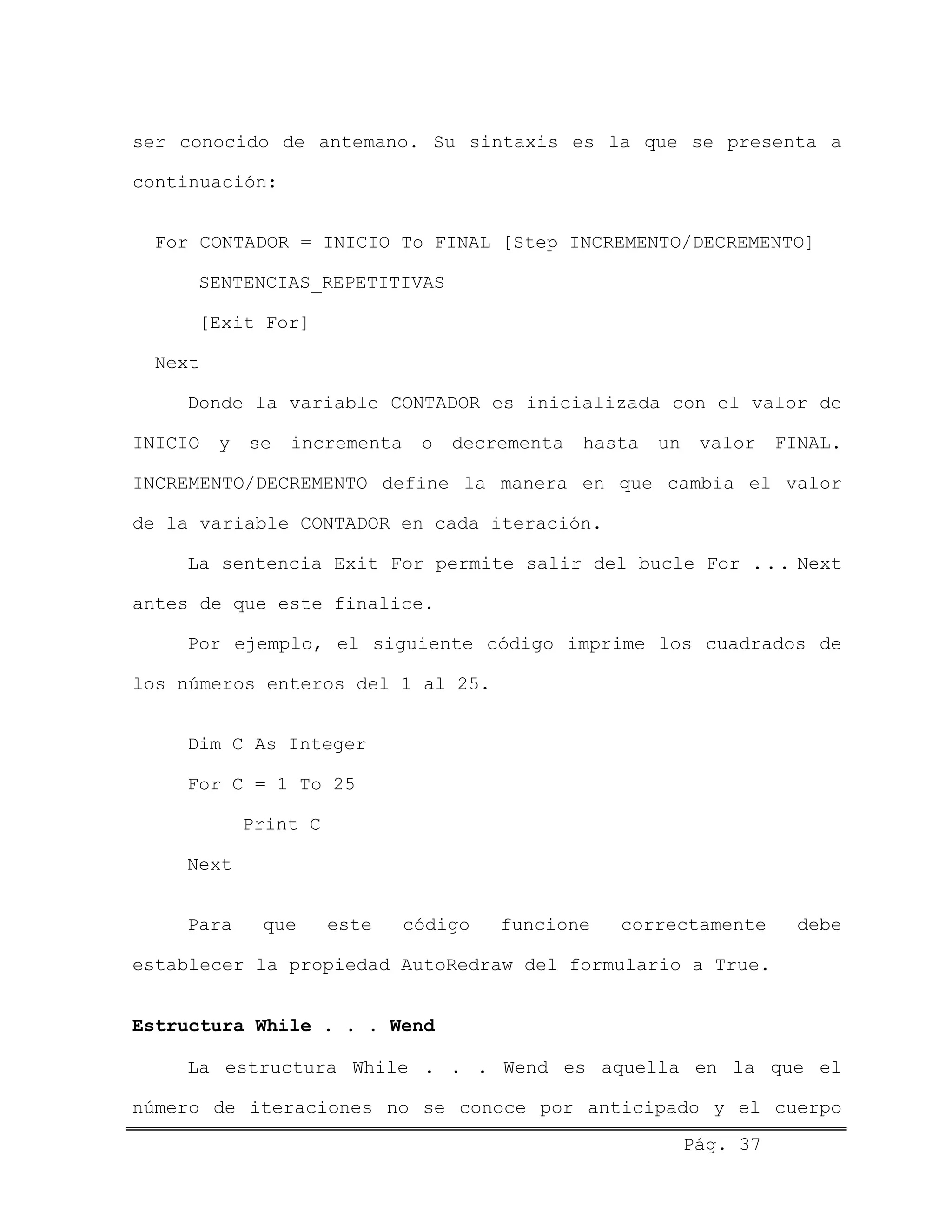 ser conocido de antemano. Su sintaxis es la que se presenta a
continuación:
For CONTADOR = INICIO To FINAL [Step INCREMENTO/DECREMENTO]
SENTENCIAS_REPETITIVAS
[Exit For]
Next
Donde la variable CONTADOR es inicializada con el valor de
INICIO y se incrementa o decrementa hasta un valor FINAL.
INCREMENTO/DECREMENTO define la manera en que cambia el valor
de la variable CONTADOR en cada iteración.
La sentencia Exit For permite salir del bucle For ... Next
antes de que este finalice.
Por ejemplo, el siguiente código imprime los cuadrados de
los números enteros del 1 al 25.
Dim C As Integer
For C = 1 To 25
Print C
Next
Para que este código funcione correctamente debe
establecer la propiedad AutoRedraw del formulario a True.
Estructura While . . . Wend
Pág. 37
La estructura While . . . Wend es aquella en la que el
número de iteraciones no se conoce por anticipado y el cuerpo
 