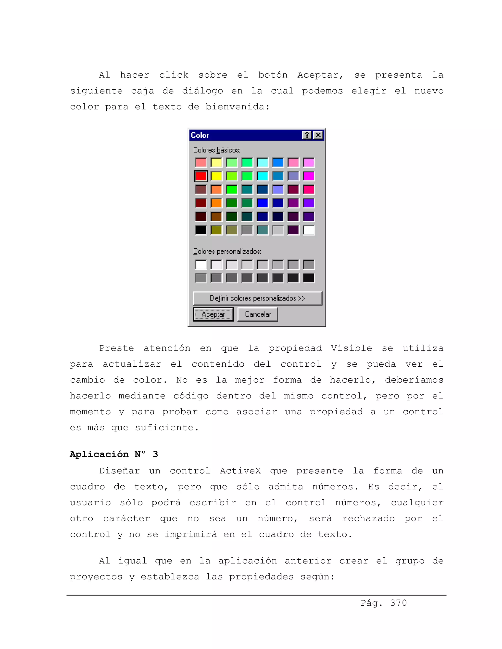 Al hacer click sobre el botón Aceptar, se presenta la
siguiente caja de diálogo en la cual podemos elegir el nuevo
color para el texto de bienvenida:
Preste atención en que la propiedad Visible se utiliza
para actualizar el contenido del control y se pueda ver el
cambio de color. No es la mejor forma de hacerlo, deberíamos
hacerlo mediante código dentro del mismo control, pero por el
momento y para probar como asociar una propiedad a un control
es más que suficiente.
Aplicación Nº 3
Diseñar un control ActiveX que presente la forma de un
cuadro de texto, pero que sólo admita números. Es decir, el
usuario sólo podrá escribir en el control números, cualquier
otro carácter que no sea un número, será rechazado por el
control y no se imprimirá en el cuadro de texto.
Al igual que en la aplicación anterior crear el grupo de
proyectos y establezca las propiedades según:
Pág. 370
 