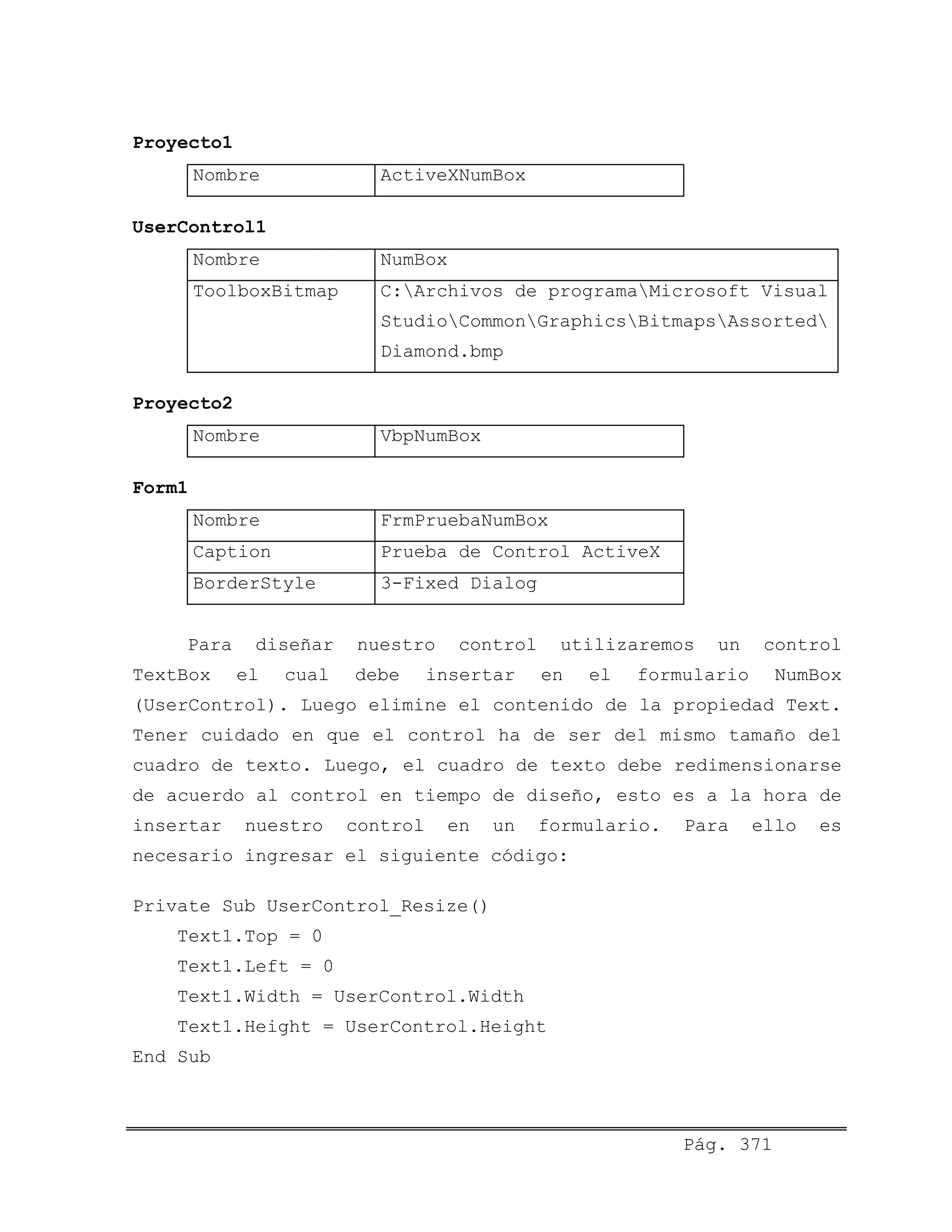 Proyecto1
Nombre ActiveXNumBox
UserControl1
Nombre NumBox
ToolboxBitmap C:Archivos de programaMicrosoft Visual
StudioCommonGraphicsBitmapsAssorted
Diamond.bmp
Proyecto2
Nombre VbpNumBox
Form1
Nombre FrmPruebaNumBox
Caption Prueba de Control ActiveX
BorderStyle 3-Fixed Dialog
Para diseñar nuestro control utilizaremos un control
TextBox el cual debe insertar en el formulario NumBox
(UserControl). Luego elimine el contenido de la propiedad Text.
Tener cuidado en que el control ha de ser del mismo tamaño del
cuadro de texto. Luego, el cuadro de texto debe redimensionarse
de acuerdo al control en tiempo de diseño, esto es a la hora de
insertar nuestro control en un formulario. Para ello es
necesario ingresar el siguiente código:
Private Sub UserControl_Resize()
Text1.Top = 0
Text1.Left = 0
Text1.Width = UserControl.Width
Text1.Height = UserControl.Height
End Sub
Pág. 371
 