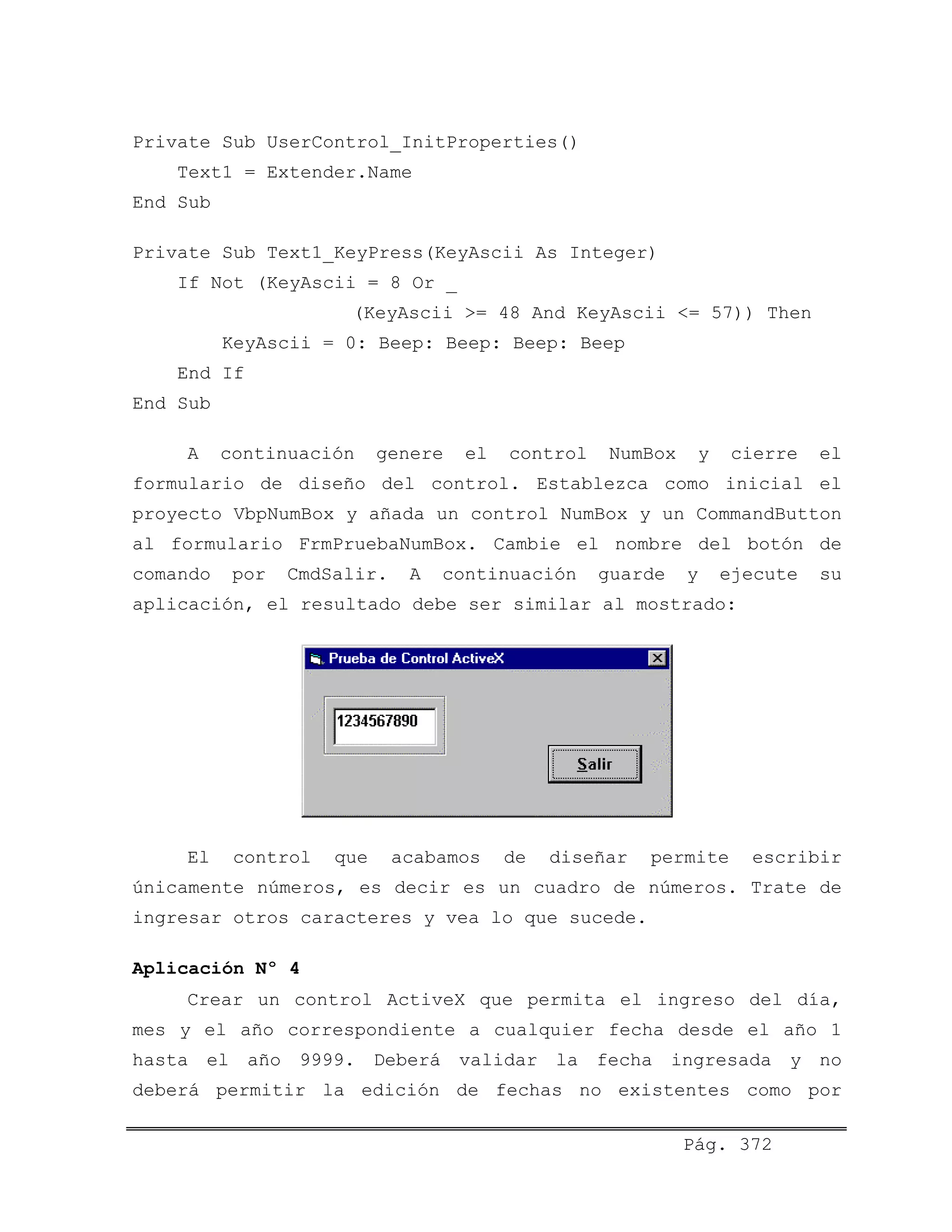 Private Sub UserControl_InitProperties()
Text1 = Extender.Name
End Sub
Private Sub Text1_KeyPress(KeyAscii As Integer)
If Not (KeyAscii = 8 Or _
(KeyAscii >= 48 And KeyAscii <= 57)) Then
KeyAscii = 0: Beep: Beep: Beep: Beep
End If
End Sub
A continuación genere el control NumBox y cierre el
formulario de diseño del control. Establezca como inicial el
proyecto VbpNumBox y añada un control NumBox y un CommandButton
al formulario FrmPruebaNumBox. Cambie el nombre del botón de
comando por CmdSalir. A continuación guarde y ejecute su
aplicación, el resultado debe ser similar al mostrado:
El control que acabamos de diseñar permite escribir
únicamente números, es decir es un cuadro de números. Trate de
ingresar otros caracteres y vea lo que sucede.
Aplicación Nº 4
Crear un control ActiveX que permita el ingreso del día,
mes y el año correspondiente a cualquier fecha desde el año 1
hasta el año 9999. Deberá validar la fecha ingresada y no
deberá permitir la edición de fechas no existentes como por
Pág. 372
 