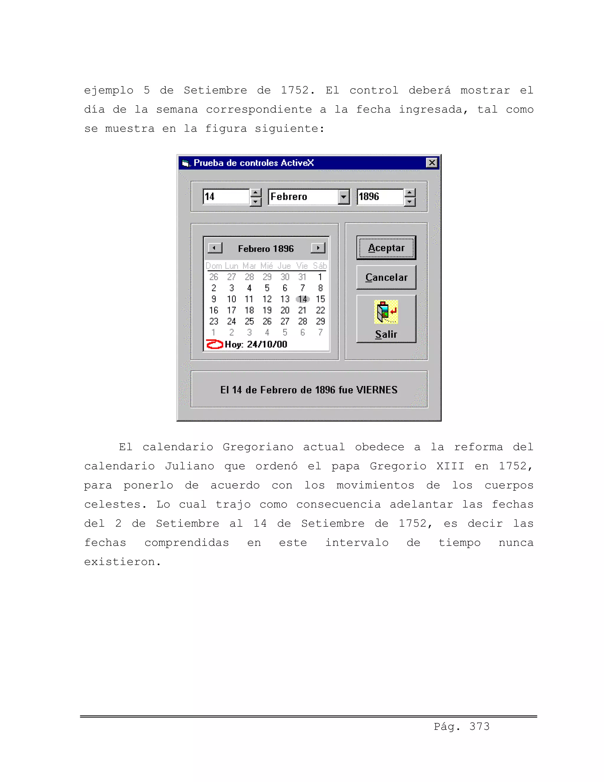 ejemplo 5 de Setiembre de 1752. El control deberá mostrar el
día de la semana correspondiente a la fecha ingresada, tal como
se muestra en la figura siguiente:
El calendario Gregoriano actual obedece a la reforma del
calendario Juliano que ordenó el papa Gregorio XIII en 1752,
para ponerlo de acuerdo con los movimientos de los cuerpos
celestes. Lo cual trajo como consecuencia adelantar las fechas
del 2 de Setiembre al 14 de Setiembre de 1752, es decir las
fechas comprendidas en este intervalo de tiempo nunca
existieron.
Pág. 373
 
