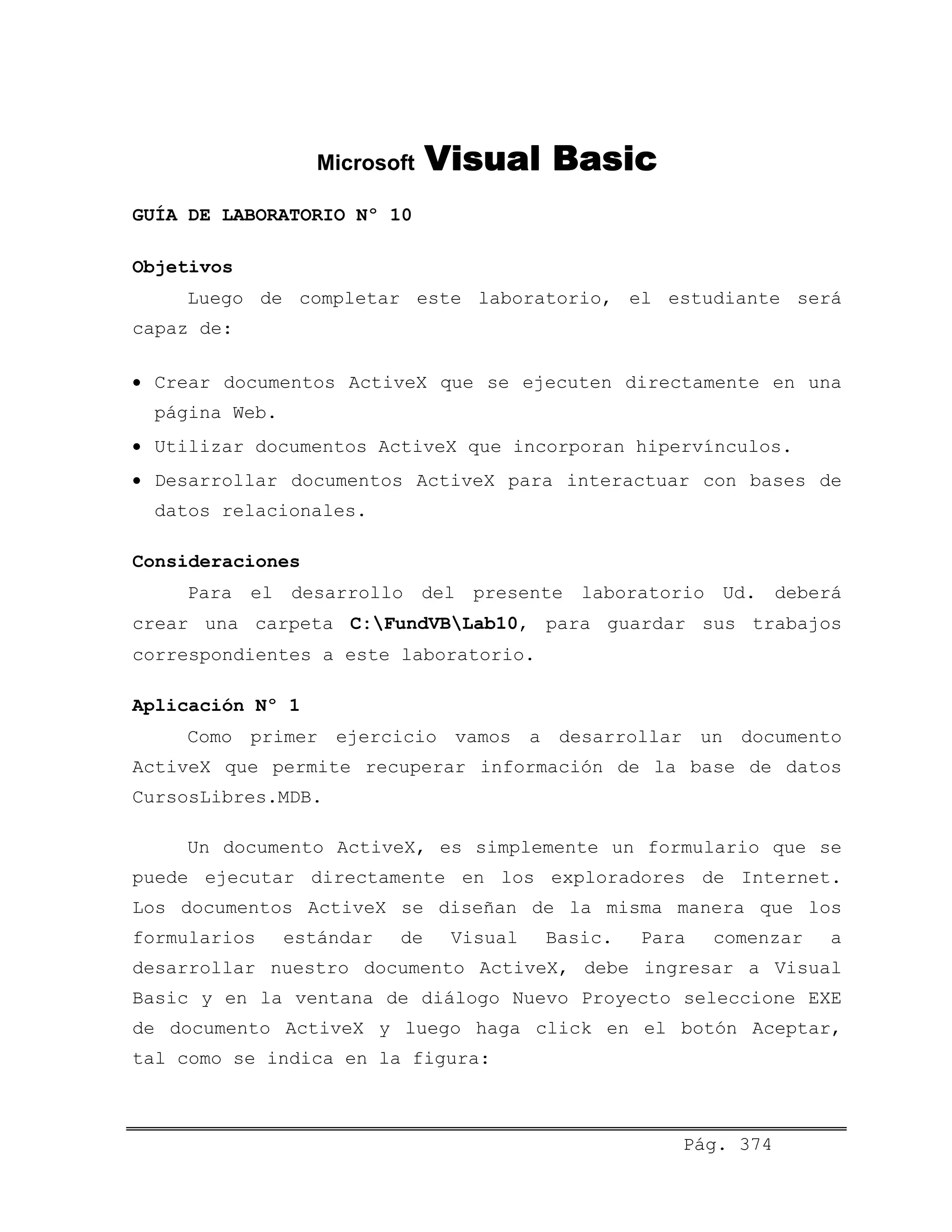 Microsoft Visual Basic
GUÍA DE LABORATORIO Nº 10
Objetivos
Luego de completar este laboratorio, el estudiante será
capaz de:
• Crear documentos ActiveX que se ejecuten directamente en una
página Web.
• Utilizar documentos ActiveX que incorporan hipervínculos.
• Desarrollar documentos ActiveX para interactuar con bases de
datos relacionales.
Consideraciones
Para el desarrollo del presente laboratorio Ud. deberá
crear una carpeta C:FundVBLab10, para guardar sus trabajos
correspondientes a este laboratorio.
Aplicación Nº 1
Como primer ejercicio vamos a desarrollar un documento
ActiveX que permite recuperar información de la base de datos
CursosLibres.MDB.
Un documento ActiveX, es simplemente un formulario que se
puede ejecutar directamente en los exploradores de Internet.
Los documentos ActiveX se diseñan de la misma manera que los
formularios estándar de Visual Basic. Para comenzar a
desarrollar nuestro documento ActiveX, debe ingresar a Visual
Basic y en la ventana de diálogo Nuevo Proyecto seleccione EXE
de documento ActiveX y luego haga click en el botón Aceptar,
tal como se indica en la figura:
Pág. 374
 