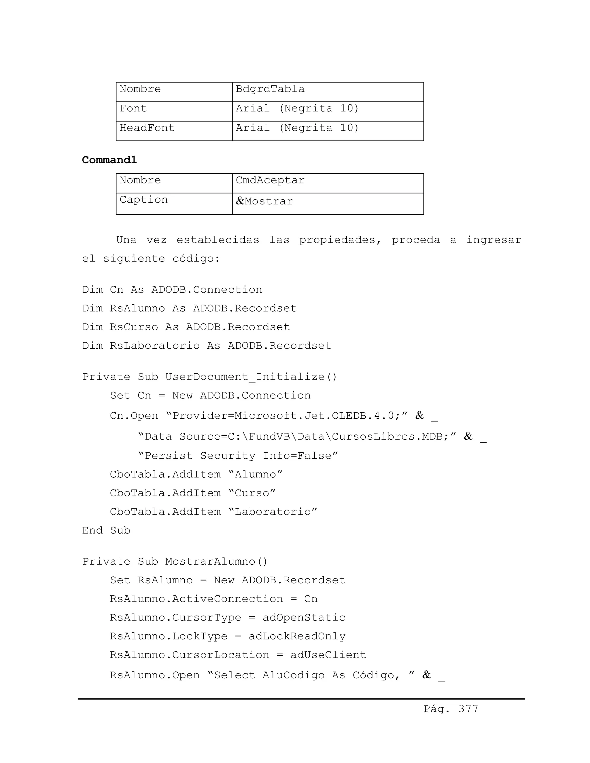 Nombre BdgrdTabla
Font Arial (Negrita 10)
HeadFont Arial (Negrita 10)
Command1
Nombre CmdAceptar
Caption &Mostrar
Una vez establecidas las propiedades, proceda a ingresar
el siguiente código:
Dim Cn As ADODB.Connection
Dim RsAlumno As ADODB.Recordset
Dim RsCurso As ADODB.Recordset
Dim RsLaboratorio As ADODB.Recordset
Private Sub UserDocument_Initialize()
Set Cn = New ADODB.Connection
Cn.Open “Provider=Microsoft.Jet.OLEDB.4.0;” & _
“Data Source=C:FundVBDataCursosLibres.MDB;” & _
“Persist Security Info=False”
CboTabla.AddItem “Alumno”
CboTabla.AddItem “Curso”
CboTabla.AddItem “Laboratorio”
End Sub
Private Sub MostrarAlumno()
Set RsAlumno = New ADODB.Recordset
RsAlumno.ActiveConnection = Cn
RsAlumno.CursorType = adOpenStatic
RsAlumno.LockType = adLockReadOnly
RsAlumno.CursorLocation = adUseClient
RsAlumno.Open “Select AluCodigo As Código, ” & _
Pág. 377
 