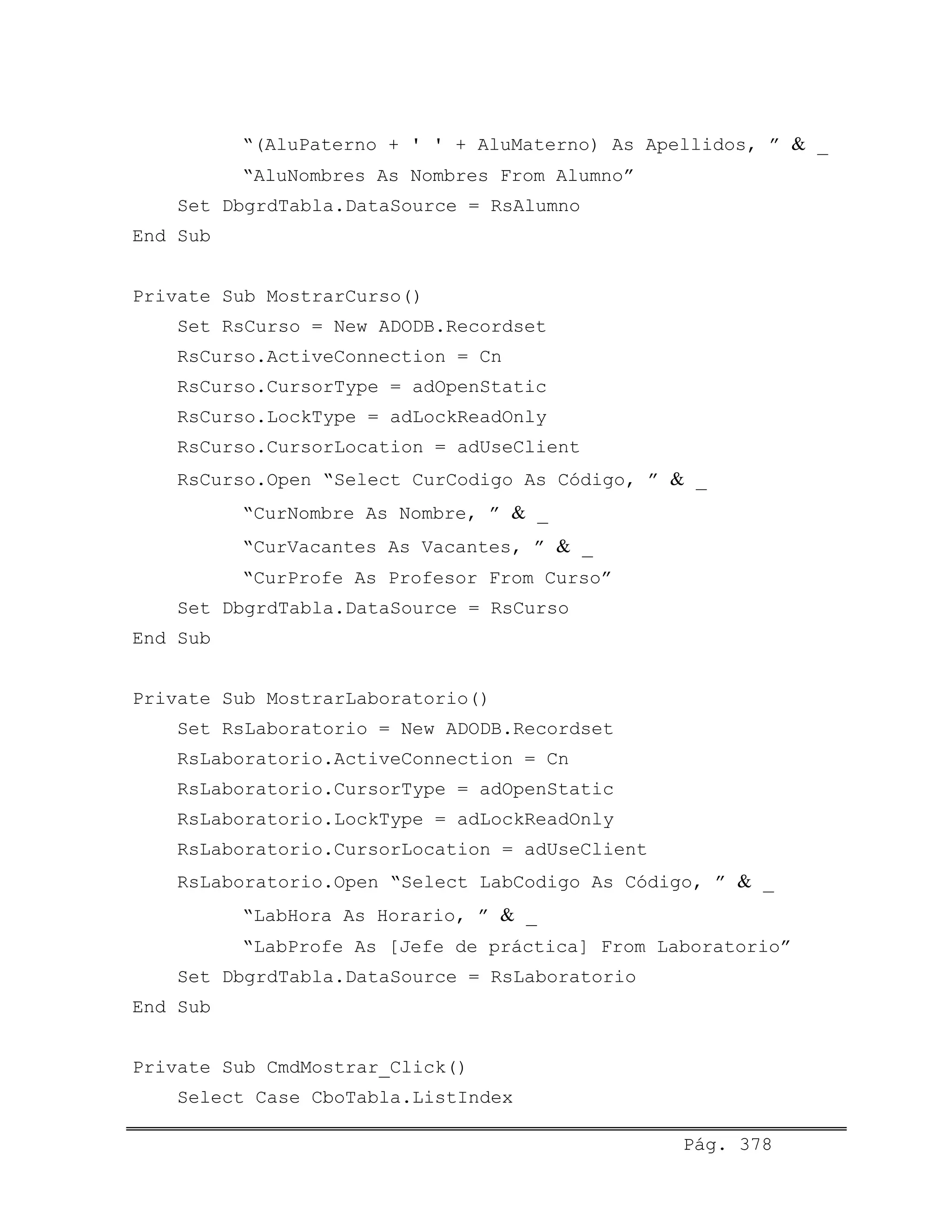 “(AluPaterno + ' ' + AluMaterno) As Apellidos, ” & _
“AluNombres As Nombres From Alumno”
Set DbgrdTabla.DataSource = RsAlumno
End Sub
Private Sub MostrarCurso()
Set RsCurso = New ADODB.Recordset
RsCurso.ActiveConnection = Cn
RsCurso.CursorType = adOpenStatic
RsCurso.LockType = adLockReadOnly
RsCurso.CursorLocation = adUseClient
RsCurso.Open “Select CurCodigo As Código, ” & _
“CurNombre As Nombre, ” & _
“CurVacantes As Vacantes, ” & _
“CurProfe As Profesor From Curso”
Set DbgrdTabla.DataSource = RsCurso
End Sub
Private Sub MostrarLaboratorio()
Set RsLaboratorio = New ADODB.Recordset
RsLaboratorio.ActiveConnection = Cn
RsLaboratorio.CursorType = adOpenStatic
RsLaboratorio.LockType = adLockReadOnly
RsLaboratorio.CursorLocation = adUseClient
RsLaboratorio.Open “Select LabCodigo As Código, ” & _
“LabHora As Horario, ” & _
“LabProfe As [Jefe de práctica] From Laboratorio”
Set DbgrdTabla.DataSource = RsLaboratorio
End Sub
Private Sub CmdMostrar_Click()
Select Case CboTabla.ListIndex
Pág. 378
 