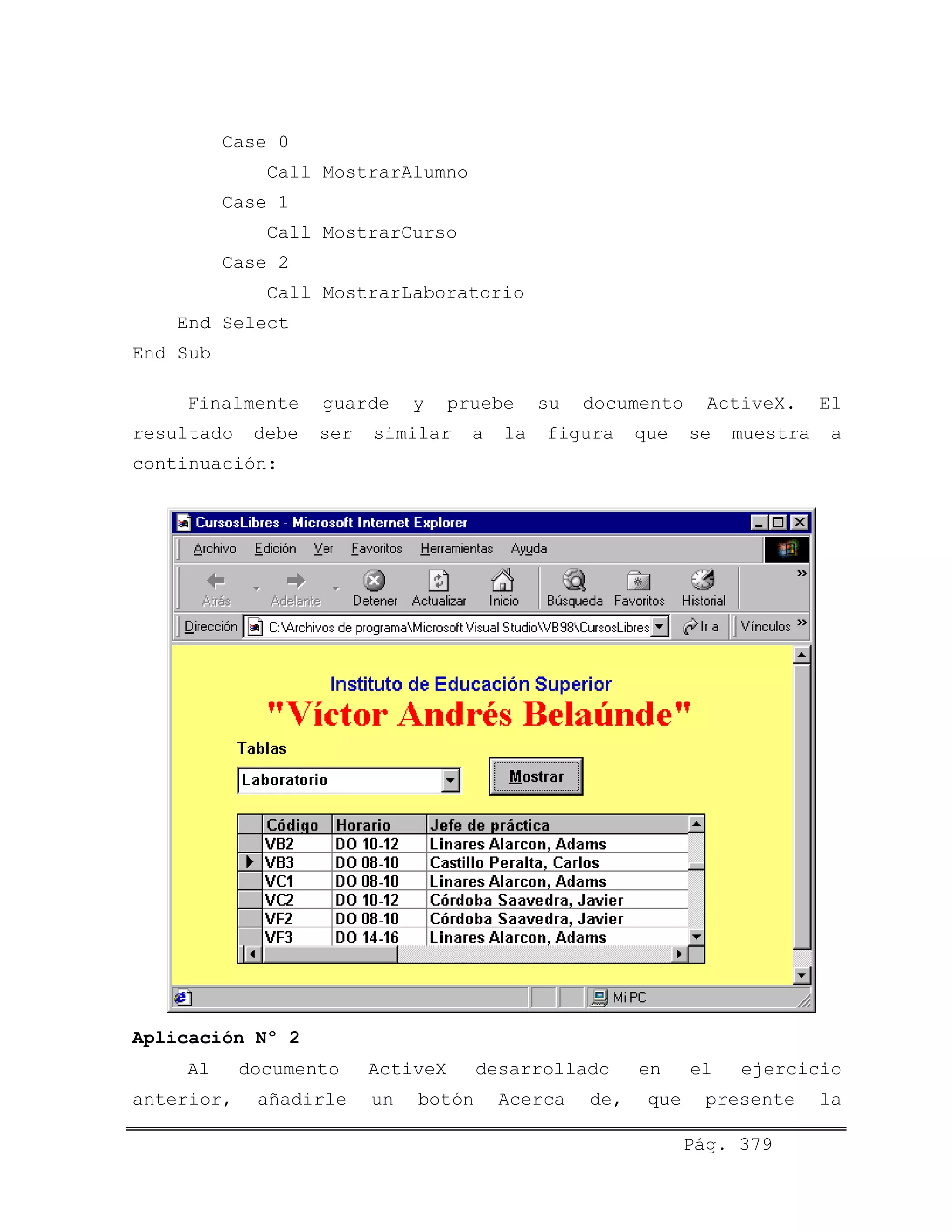 Case 0
Call MostrarAlumno
Case 1
Call MostrarCurso
Case 2
Call MostrarLaboratorio
End Select
End Sub
Finalmente guarde y pruebe su documento ActiveX. El
resultado debe ser similar a la figura que se muestra a
continuación:
Aplicación Nº 2
Al documento ActiveX desarrollado en el ejercicio
anterior, añadirle un botón Acerca de, que presente la
Pág. 379
 