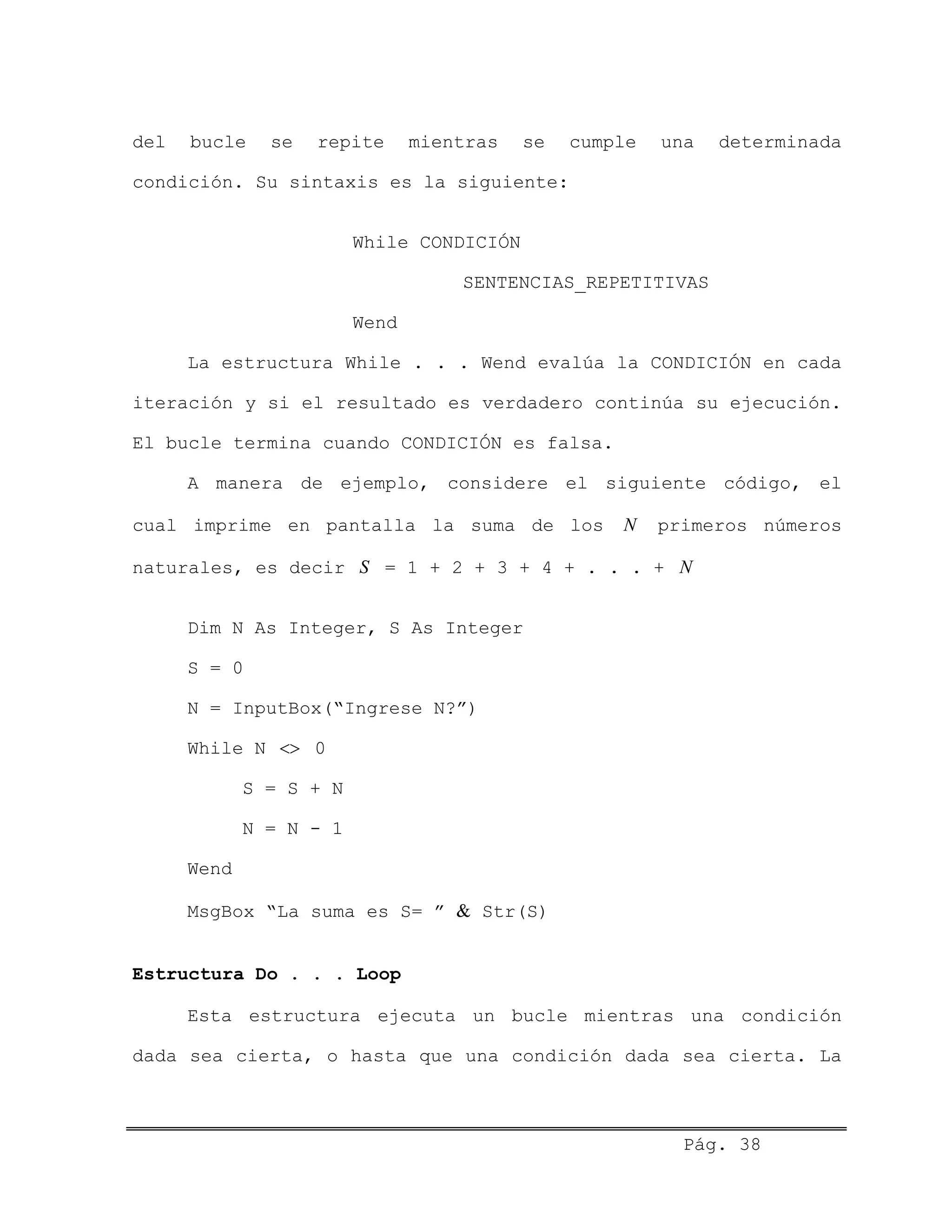 del bucle se repite mientras se cumple una determinada
condición. Su sintaxis es la siguiente:
While CONDICIÓN
SENTENCIAS_REPETITIVAS
Wend
La estructura While . . . Wend evalúa la CONDICIÓN en cada
iteración y si el resultado es verdadero continúa su ejecución.
El bucle termina cuando CONDICIÓN es falsa.
A manera de ejemplo, considere el siguiente código, el
cual imprime en pantalla la suma de los primeros números
naturales, es decir = 1 + 2 + 3 + 4 + . . . +
N
S N
Dim N As Integer, S As Integer
S = 0
N = InputBox(“Ingrese N?”)
While N <> 0
S = S + N
N = N - 1
Wend
MsgBox “La suma es S= ” & Str(S)
Estructura Do . . . Loop
Esta estructura ejecuta un bucle mientras una condición
dada sea cierta, o hasta que una condición dada sea cierta. La
Pág. 38
 