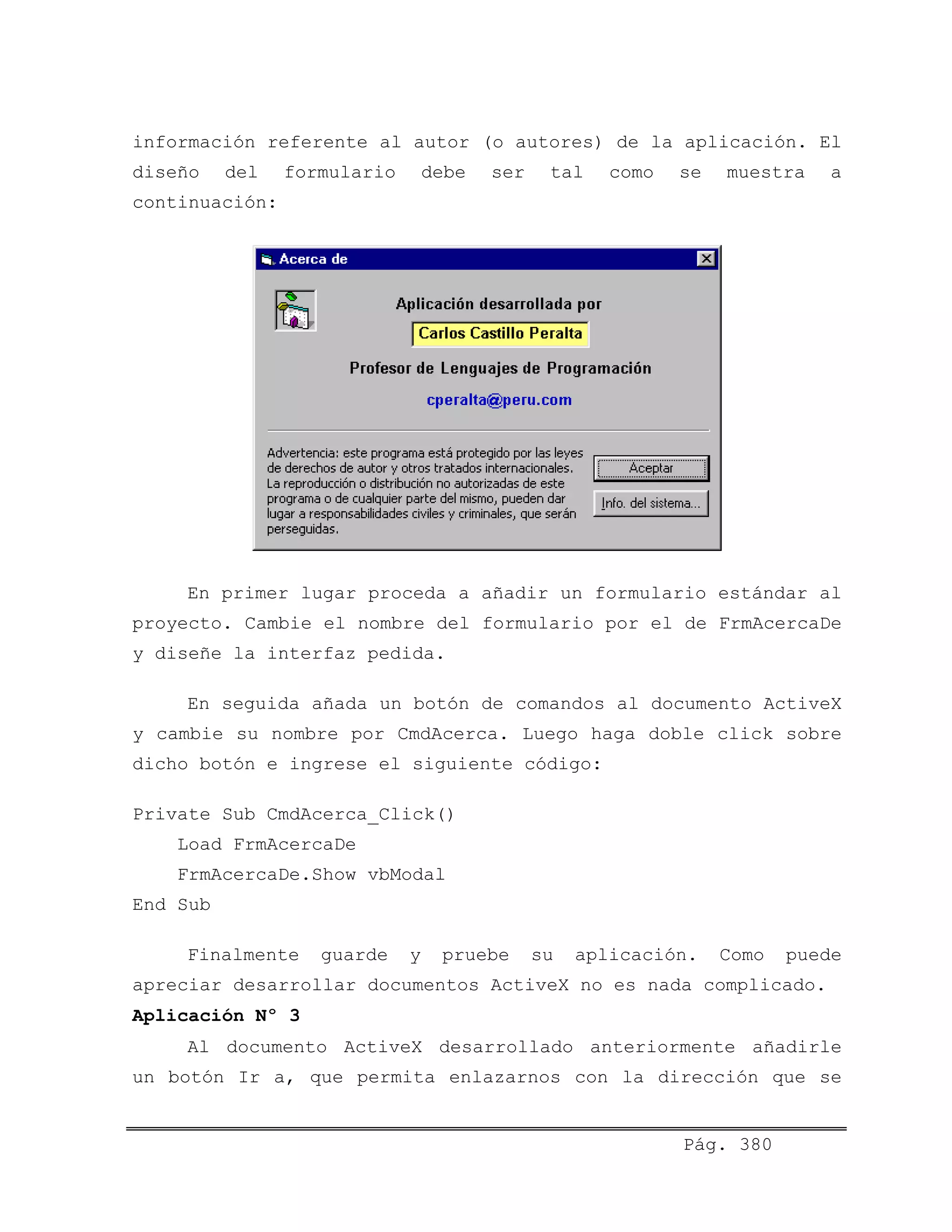 información referente al autor (o autores) de la aplicación. El
diseño del formulario debe ser tal como se muestra a
continuación:
En primer lugar proceda a añadir un formulario estándar al
proyecto. Cambie el nombre del formulario por el de FrmAcercaDe
y diseñe la interfaz pedida.
En seguida añada un botón de comandos al documento ActiveX
y cambie su nombre por CmdAcerca. Luego haga doble click sobre
dicho botón e ingrese el siguiente código:
Private Sub CmdAcerca_Click()
Load FrmAcercaDe
FrmAcercaDe.Show vbModal
End Sub
Finalmente guarde y pruebe su aplicación. Como puede
apreciar desarrollar documentos ActiveX no es nada complicado.
Aplicación Nº 3
Al documento ActiveX desarrollado anteriormente añadirle
un botón Ir a, que permita enlazarnos con la dirección que se
Pág. 380
 