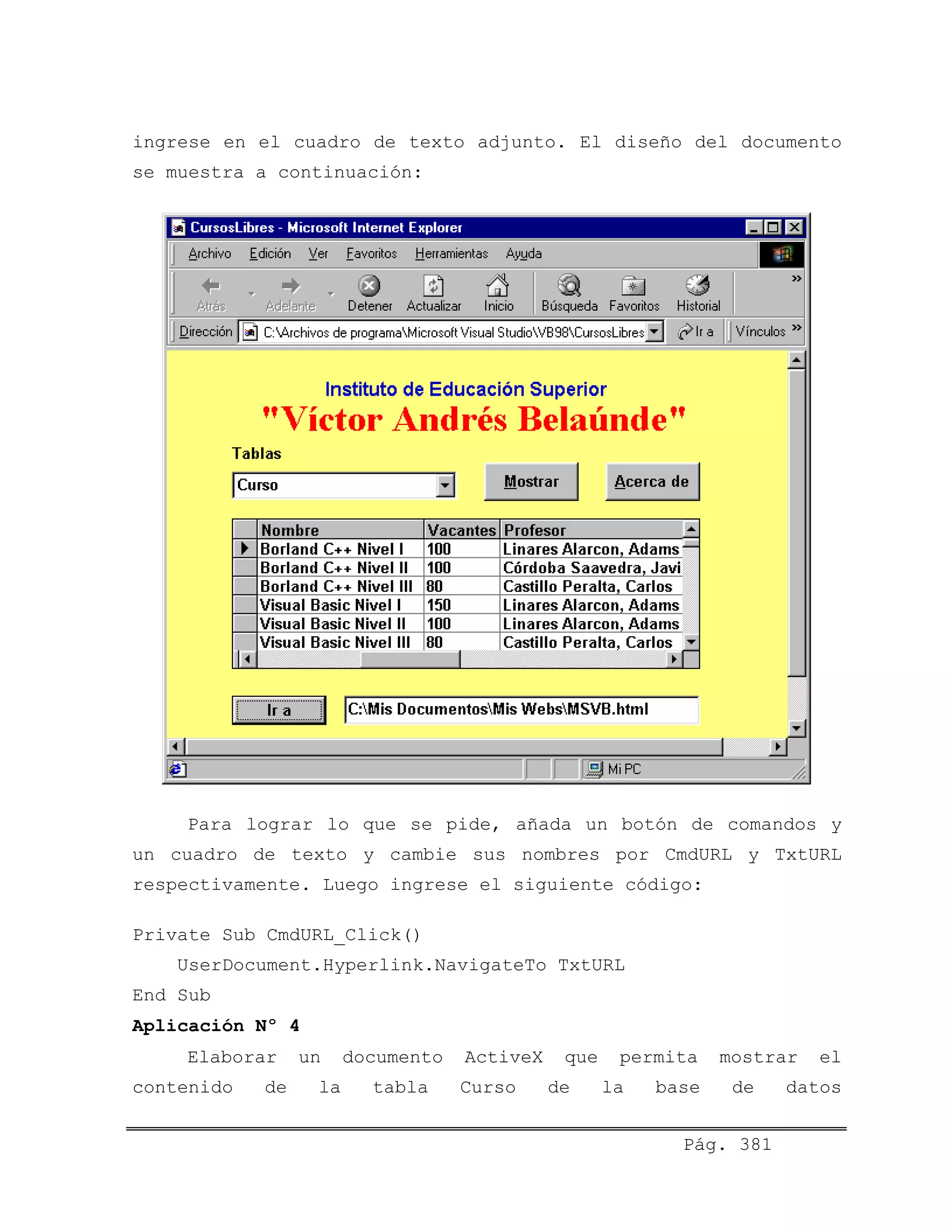 ingrese en el cuadro de texto adjunto. El diseño del documento
se muestra a continuación:
Para lograr lo que se pide, añada un botón de comandos y
un cuadro de texto y cambie sus nombres por CmdURL y TxtURL
respectivamente. Luego ingrese el siguiente código:
Private Sub CmdURL_Click()
UserDocument.Hyperlink.NavigateTo TxtURL
End Sub
Aplicación Nº 4
Elaborar un documento ActiveX que permita mostrar el
contenido de la tabla Curso de la base de datos
Pág. 381
 