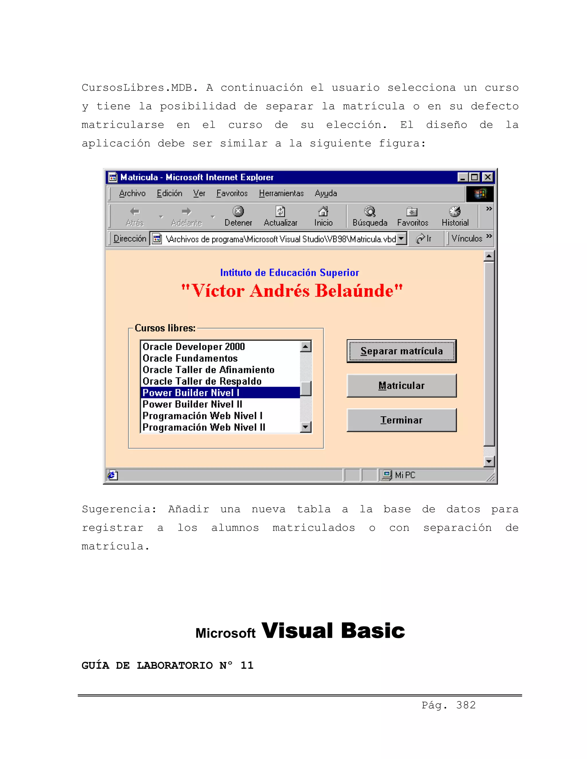 CursosLibres.MDB. A continuación el usuario selecciona un curso
y tiene la posibilidad de separar la matrícula o en su defecto
matricularse en el curso de su elección. El diseño de la
aplicación debe ser similar a la siguiente figura:
Sugerencia: Añadir una nueva tabla a la base de datos para
registrar a los alumnos matriculados o con separación de
matrícula.
Microsoft Visual Basic
Pág. 382
GUÍA DE LABORATORIO Nº 11
 