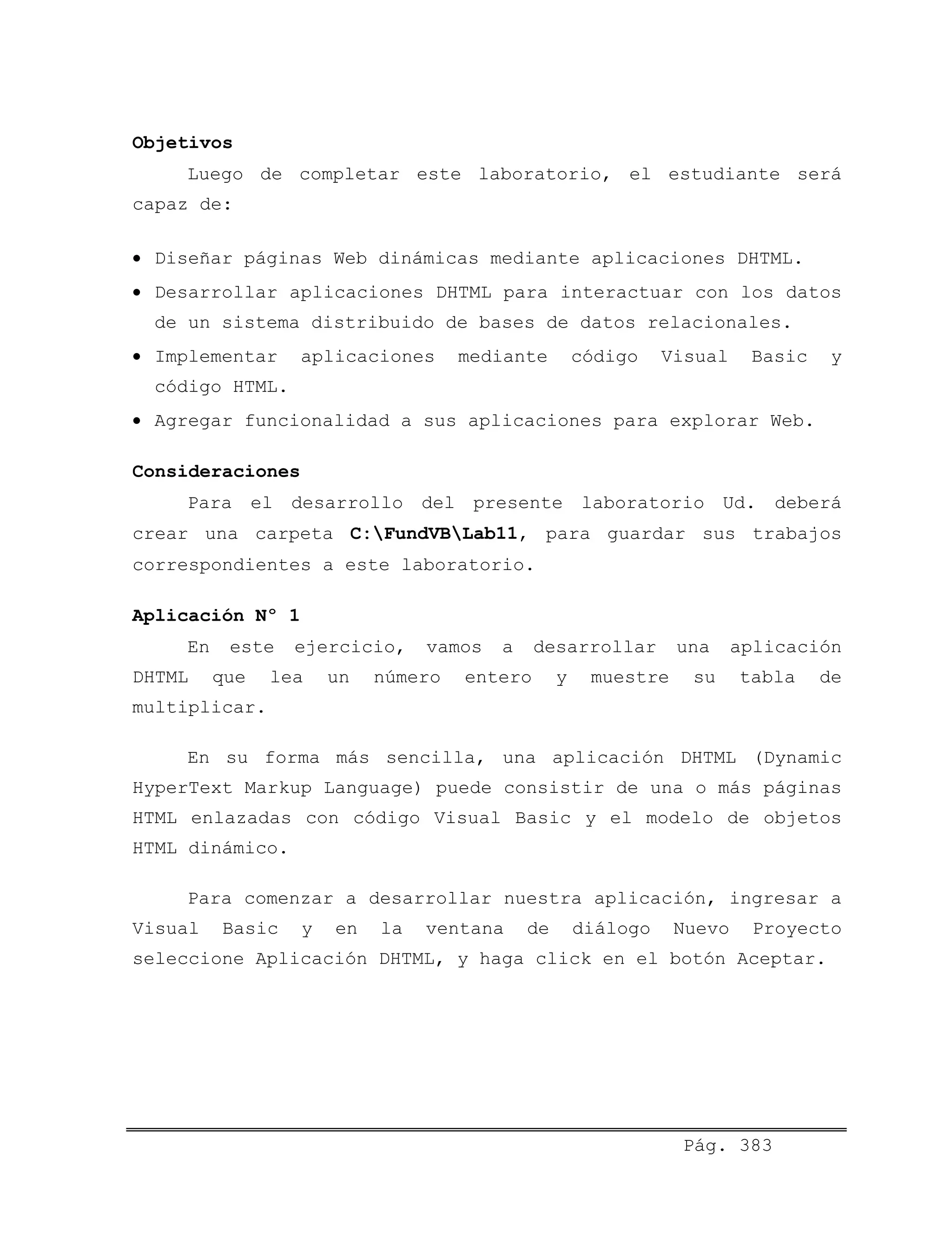 Objetivos
Luego de completar este laboratorio, el estudiante será
capaz de:
• Diseñar páginas Web dinámicas mediante aplicaciones DHTML.
• Desarrollar aplicaciones DHTML para interactuar con los datos
de un sistema distribuido de bases de datos relacionales.
• Implementar aplicaciones mediante código Visual Basic y
código HTML.
• Agregar funcionalidad a sus aplicaciones para explorar Web.
Consideraciones
Para el desarrollo del presente laboratorio Ud. deberá
crear una carpeta C:FundVBLab11, para guardar sus trabajos
correspondientes a este laboratorio.
Aplicación Nº 1
En este ejercicio, vamos a desarrollar una aplicación
DHTML que lea un número entero y muestre su tabla de
multiplicar.
En su forma más sencilla, una aplicación DHTML (Dynamic
HyperText Markup Language) puede consistir de una o más páginas
HTML enlazadas con código Visual Basic y el modelo de objetos
HTML dinámico.
Para comenzar a desarrollar nuestra aplicación, ingresar a
Visual Basic y en la ventana de diálogo Nuevo Proyecto
seleccione Aplicación DHTML, y haga click en el botón Aceptar.
Pág. 383
 