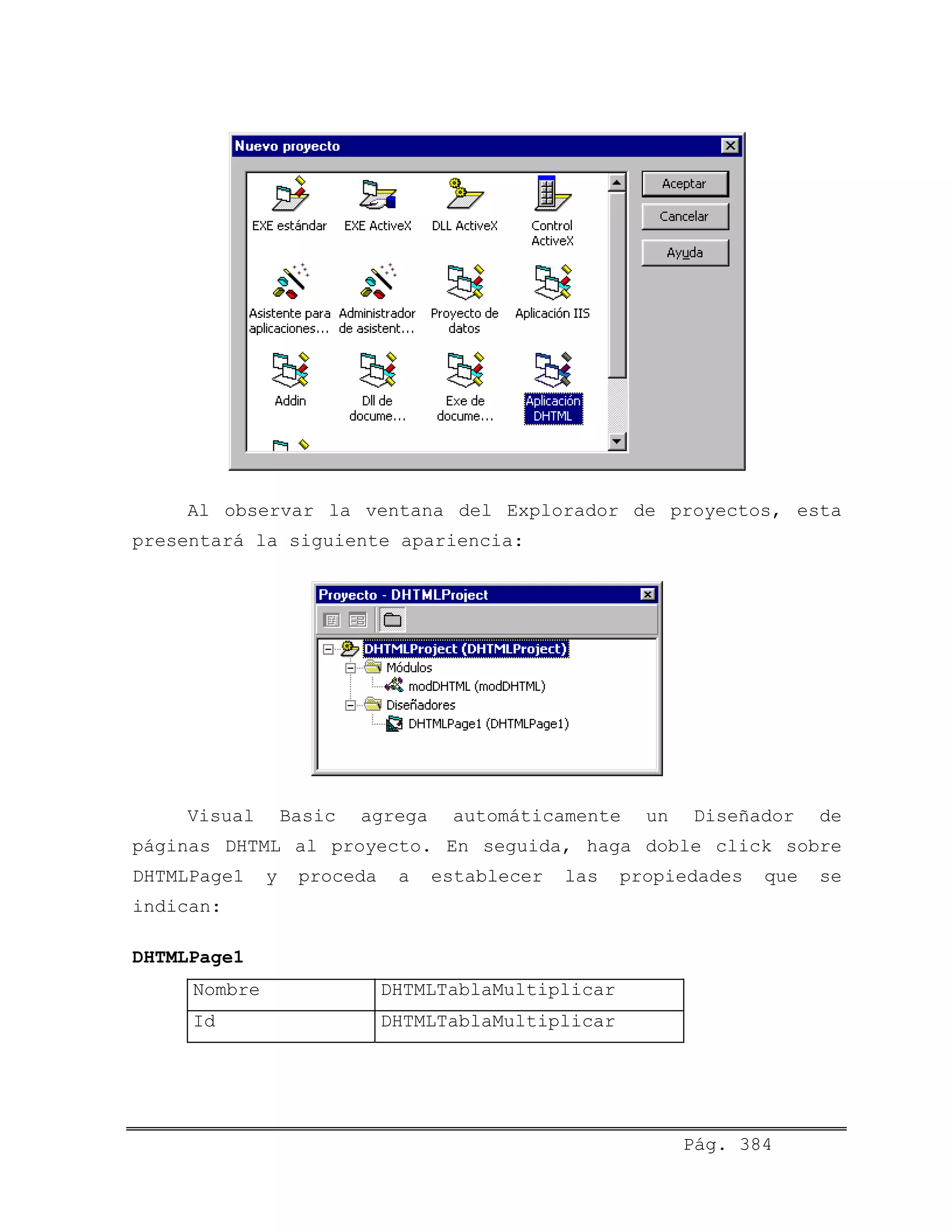 Al observar la ventana del Explorador de proyectos, esta
presentará la siguiente apariencia:
Visual Basic agrega automáticamente un Diseñador de
páginas DHTML al proyecto. En seguida, haga doble click sobre
DHTMLPage1 y proceda a establecer las propiedades que se
indican:
DHTMLPage1
Nombre DHTMLTablaMultiplicar
Id DHTMLTablaMultiplicar
Pág. 384
 