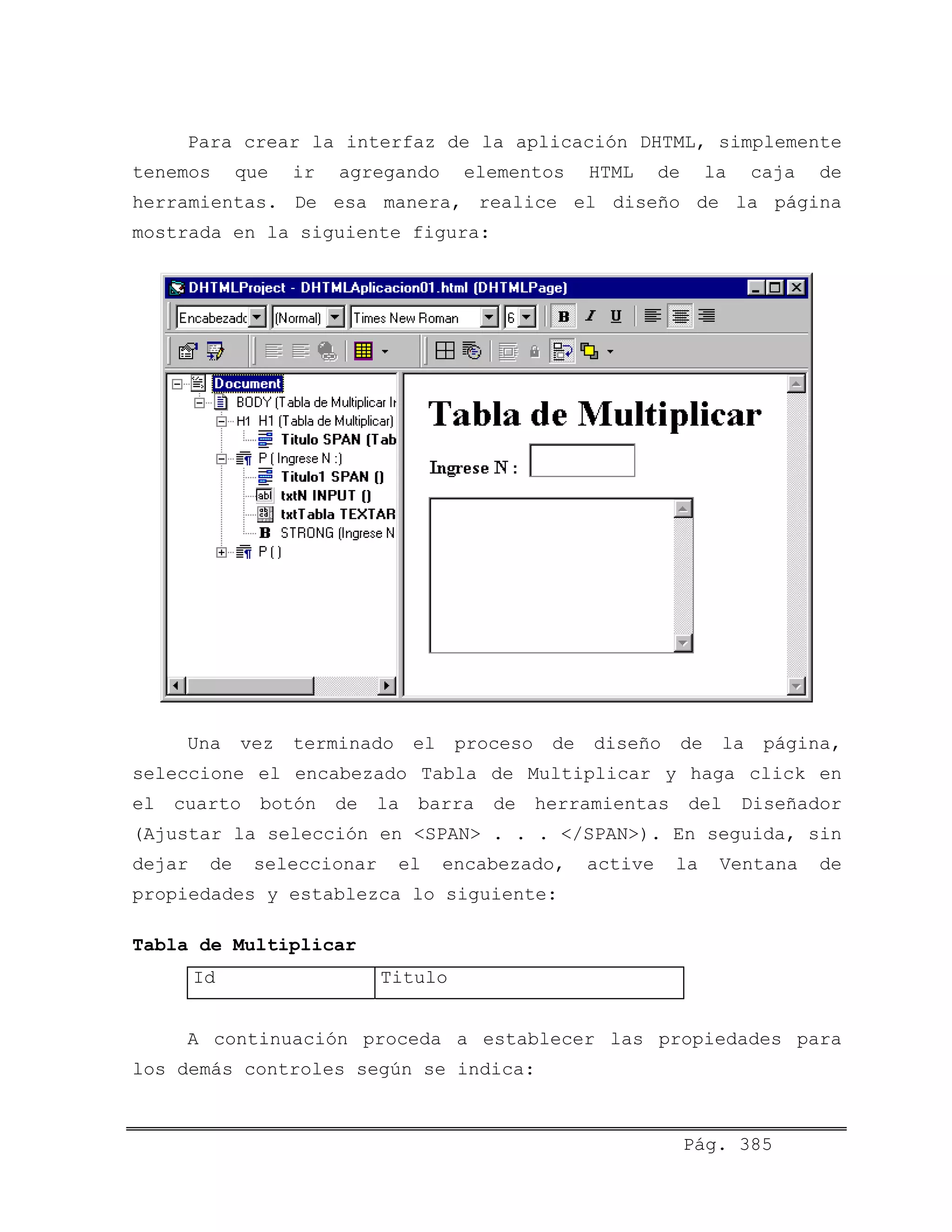 Para crear la interfaz de la aplicación DHTML, simplemente
tenemos que ir agregando elementos HTML de la caja de
herramientas. De esa manera, realice el diseño de la página
mostrada en la siguiente figura:
Una vez terminado el proceso de diseño de la página,
seleccione el encabezado Tabla de Multiplicar y haga click en
el cuarto botón de la barra de herramientas del Diseñador
(Ajustar la selección en <SPAN> . . . </SPAN>). En seguida, sin
dejar de seleccionar el encabezado, active la Ventana de
propiedades y establezca lo siguiente:
Tabla de Multiplicar
Id Titulo
A continuación proceda a establecer las propiedades para
los demás controles según se indica:
Pág. 385
 