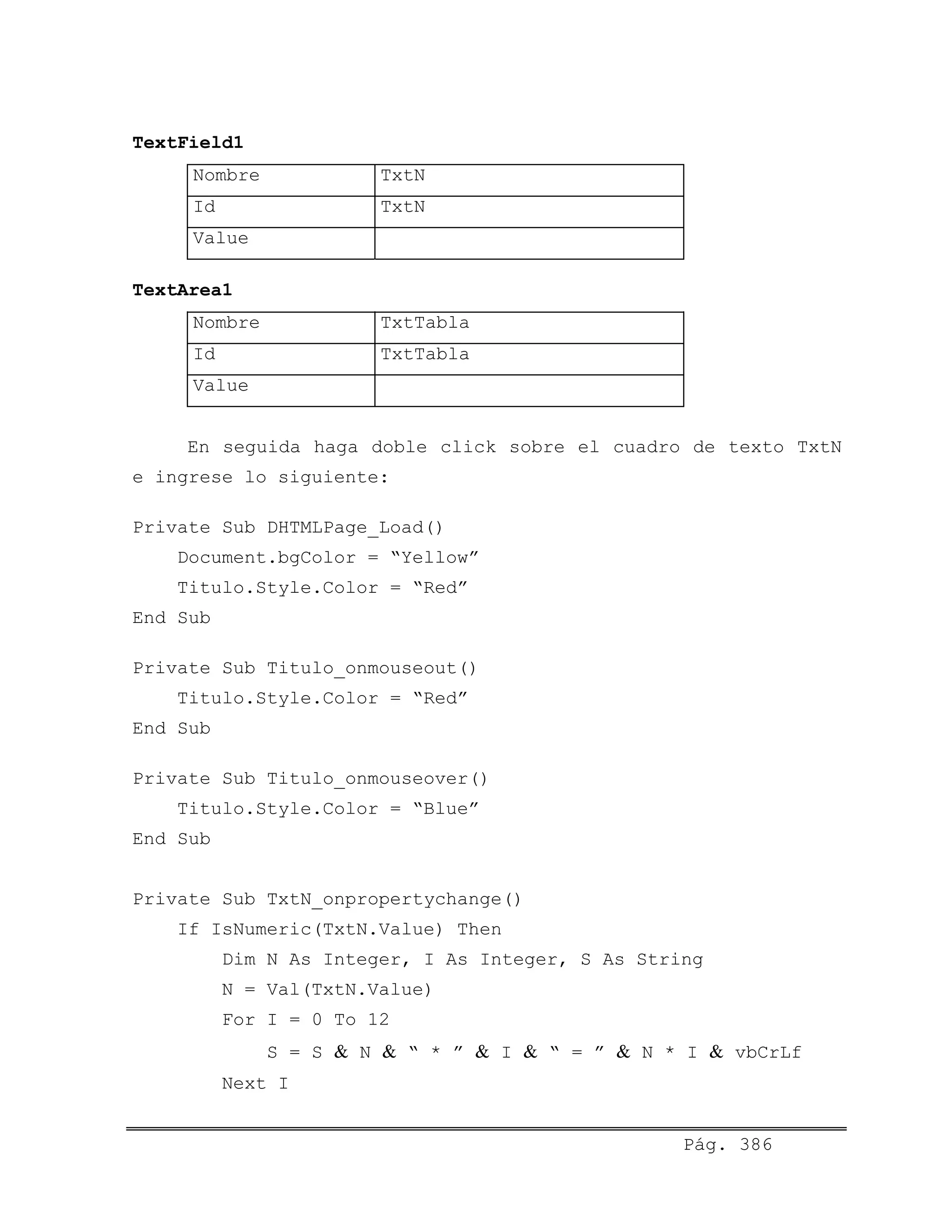TextField1
Nombre TxtN
Id TxtN
Value
TextArea1
Nombre TxtTabla
Id TxtTabla
Value
En seguida haga doble click sobre el cuadro de texto TxtN
e ingrese lo siguiente:
Private Sub DHTMLPage_Load()
Document.bgColor = “Yellow”
Titulo.Style.Color = “Red”
End Sub
Private Sub Titulo_onmouseout()
Titulo.Style.Color = “Red”
End Sub
Private Sub Titulo_onmouseover()
Titulo.Style.Color = “Blue”
End Sub
Private Sub TxtN_onpropertychange()
If IsNumeric(TxtN.Value) Then
Dim N As Integer, I As Integer, S As String
N = Val(TxtN.Value)
For I = 0 To 12
S = S & N & “ * ” & I & “ = ” & N * I & vbCrLf
Next I
Pág. 386
 
