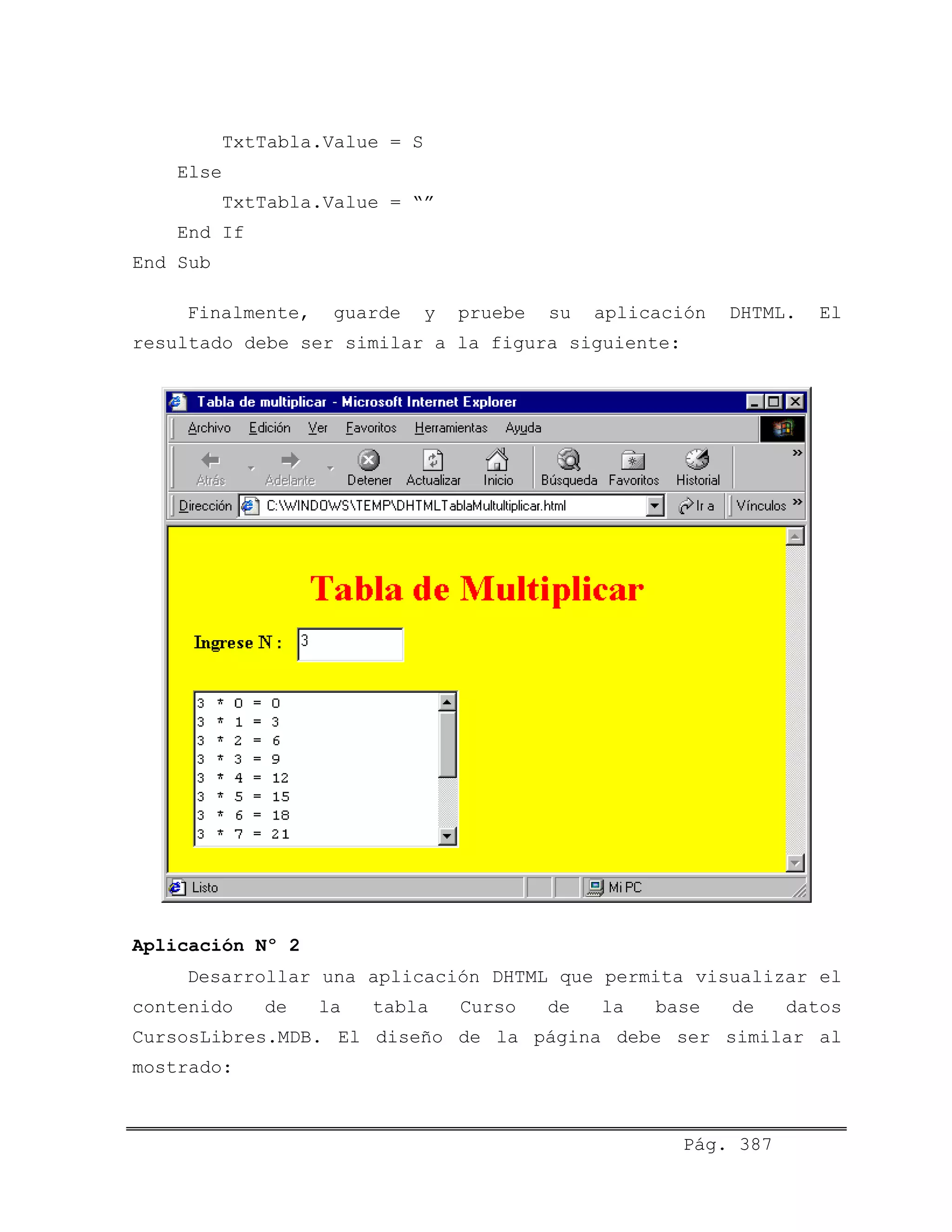 TxtTabla.Value = S
Else
TxtTabla.Value = “”
End If
End Sub
Finalmente, guarde y pruebe su aplicación DHTML. El
resultado debe ser similar a la figura siguiente:
Aplicación Nº 2
Desarrollar una aplicación DHTML que permita visualizar el
contenido de la tabla Curso de la base de datos
CursosLibres.MDB. El diseño de la página debe ser similar al
mostrado:
Pág. 387
 