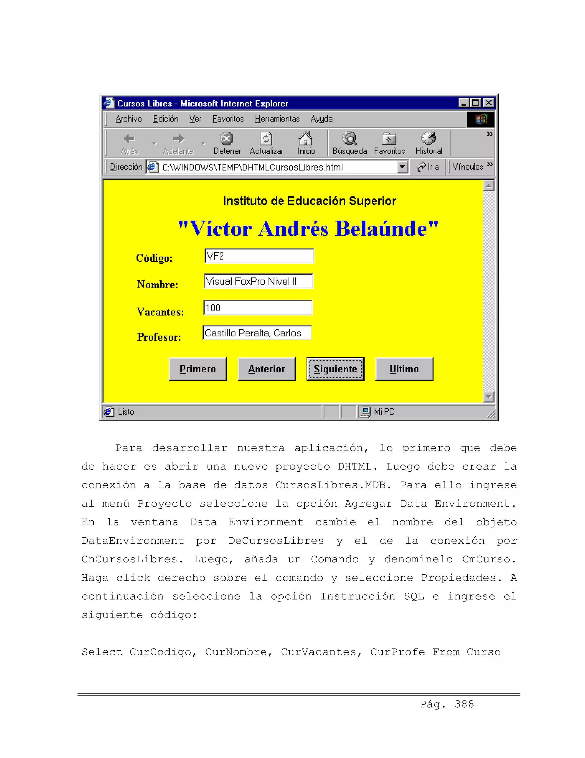 Para desarrollar nuestra aplicación, lo primero que debe
de hacer es abrir una nuevo proyecto DHTML. Luego debe crear la
conexión a la base de datos CursosLibres.MDB. Para ello ingrese
al menú Proyecto seleccione la opción Agregar Data Environment.
En la ventana Data Environment cambie el nombre del objeto
DataEnvironment por DeCursosLibres y el de la conexión por
CnCursosLibres. Luego, añada un Comando y denomínelo CmCurso.
Haga click derecho sobre el comando y seleccione Propiedades. A
continuación seleccione la opción Instrucción SQL e ingrese el
siguiente código:
Pág. 388
Select CurCodigo, CurNombre, CurVacantes, CurProfe From Curso
 