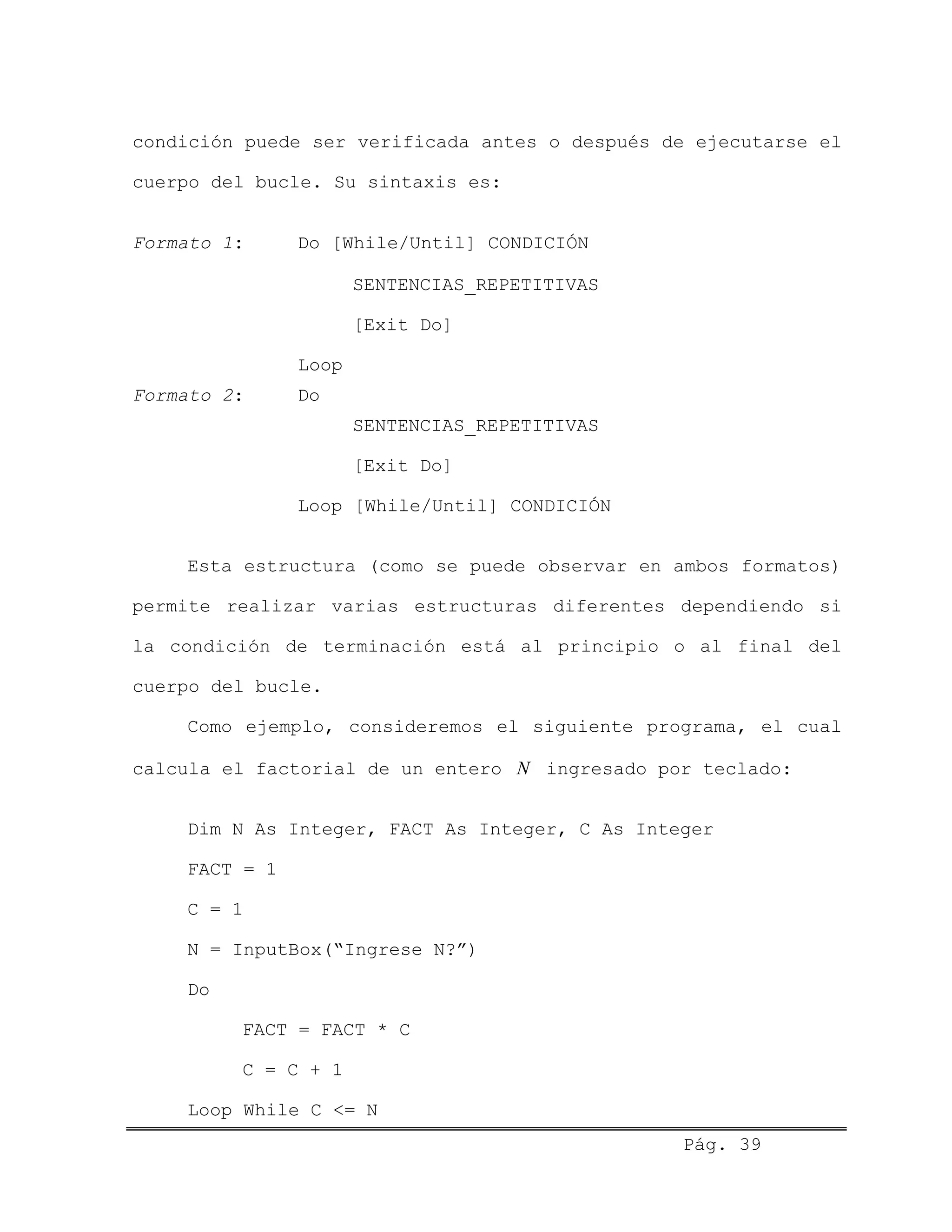 condición puede ser verificada antes o después de ejecutarse el
cuerpo del bucle. Su sintaxis es:
Formato 1: Do [While/Until] CONDICIÓN
SENTENCIAS_REPETITIVAS
[Exit Do]
Loop
Formato 2: Do
SENTENCIAS_REPETITIVAS
[Exit Do]
Loop [While/Until] CONDICIÓN
Esta estructura (como se puede observar en ambos formatos)
permite realizar varias estructuras diferentes dependiendo si
la condición de terminación está al principio o al final del
cuerpo del bucle.
Como ejemplo, consideremos el siguiente programa, el cual
calcula el factorial de un entero ingresado por teclado:N
Dim N As Integer, FACT As Integer, C As Integer
FACT = 1
C = 1
N = InputBox(“Ingrese N?”)
Do
FACT = FACT * C
C = C + 1
Pág. 39
Loop While C <= N
 