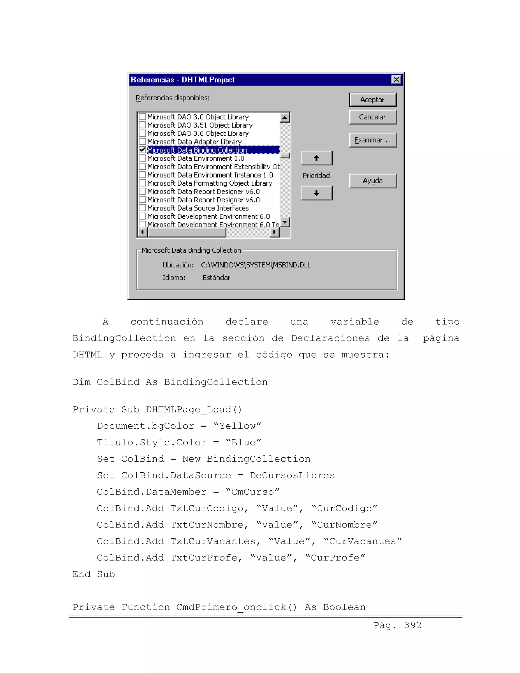 A continuación declare una variable de tipo
BindingCollection en la sección de Declaraciones de la página
DHTML y proceda a ingresar el código que se muestra:
Dim ColBind As BindingCollection
Private Sub DHTMLPage_Load()
Document.bgColor = “Yellow”
Titulo.Style.Color = “Blue”
Set ColBind = New BindingCollection
Set ColBind.DataSource = DeCursosLibres
ColBind.DataMember = “CmCurso”
ColBind.Add TxtCurCodigo, “Value”, “CurCodigo”
ColBind.Add TxtCurNombre, “Value”, “CurNombre”
ColBind.Add TxtCurVacantes, “Value”, “CurVacantes”
ColBind.Add TxtCurProfe, “Value”, “CurProfe”
End Sub
Pág. 392
Private Function CmdPrimero_onclick() As Boolean
 