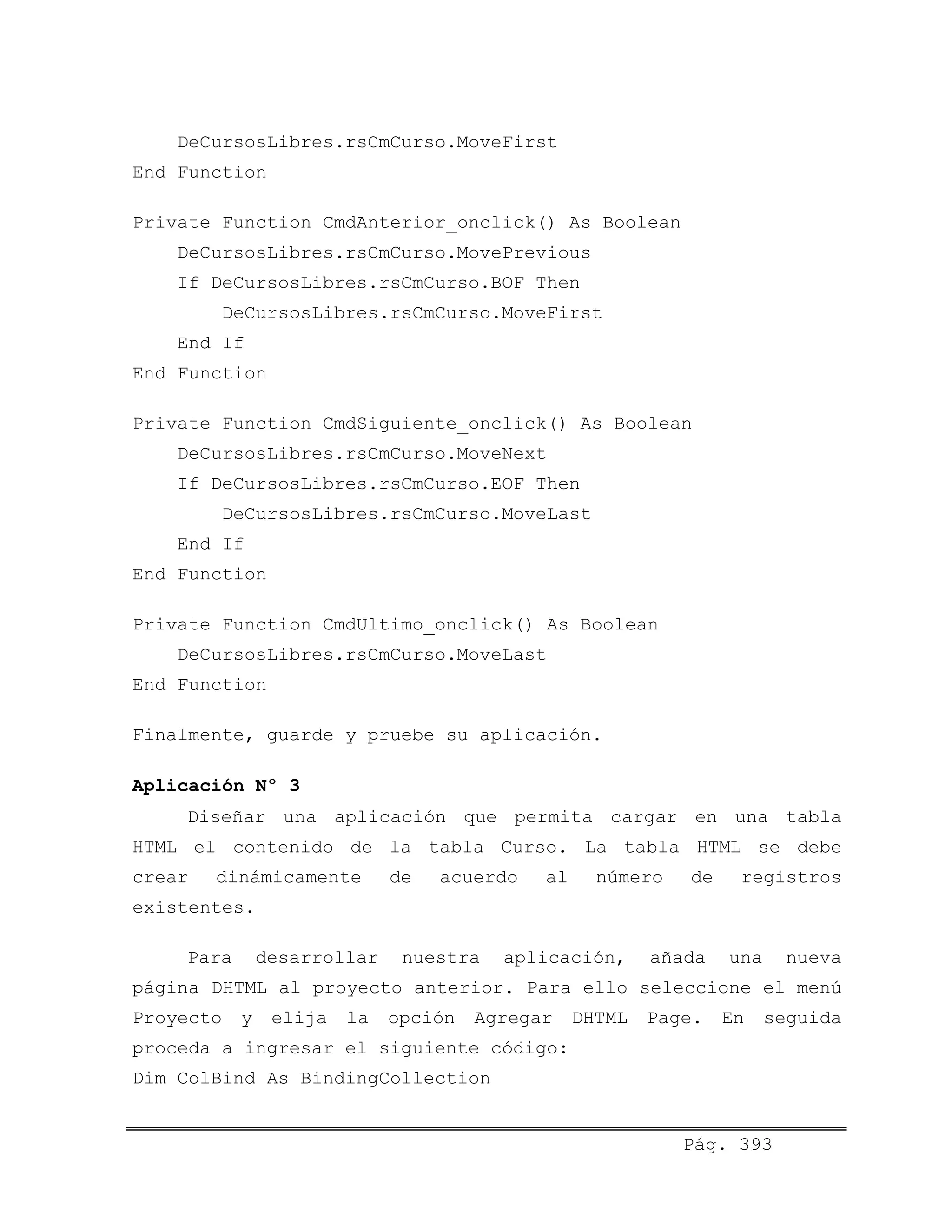 DeCursosLibres.rsCmCurso.MoveFirst
End Function
Private Function CmdAnterior_onclick() As Boolean
DeCursosLibres.rsCmCurso.MovePrevious
If DeCursosLibres.rsCmCurso.BOF Then
DeCursosLibres.rsCmCurso.MoveFirst
End If
End Function
Private Function CmdSiguiente_onclick() As Boolean
DeCursosLibres.rsCmCurso.MoveNext
If DeCursosLibres.rsCmCurso.EOF Then
DeCursosLibres.rsCmCurso.MoveLast
End If
End Function
Private Function CmdUltimo_onclick() As Boolean
DeCursosLibres.rsCmCurso.MoveLast
End Function
Finalmente, guarde y pruebe su aplicación.
Aplicación Nº 3
Diseñar una aplicación que permita cargar en una tabla
HTML el contenido de la tabla Curso. La tabla HTML se debe
crear dinámicamente de acuerdo al número de registros
existentes.
Para desarrollar nuestra aplicación, añada una nueva
página DHTML al proyecto anterior. Para ello seleccione el menú
Proyecto y elija la opción Agregar DHTML Page. En seguida
proceda a ingresar el siguiente código:
Dim ColBind As BindingCollection
Pág. 393
 
