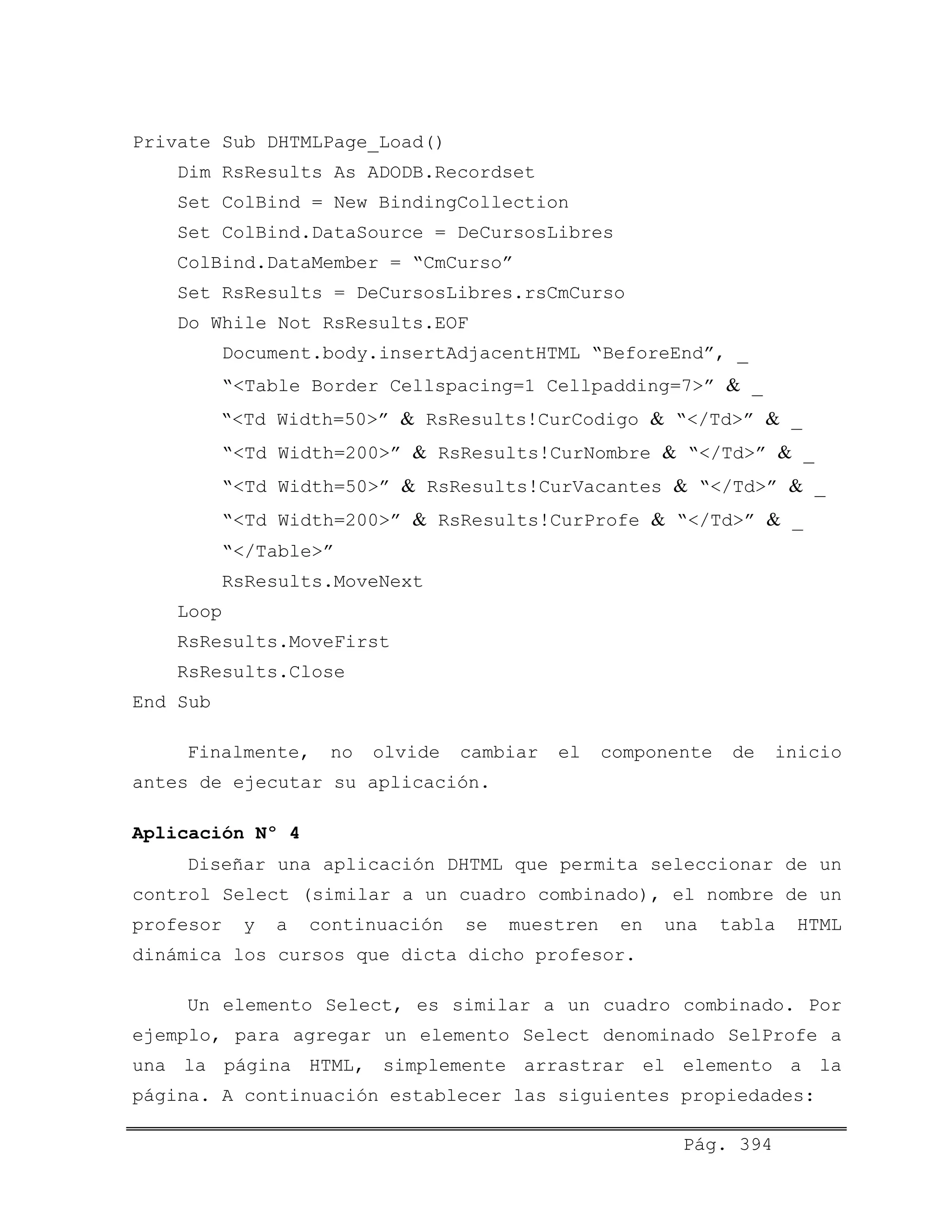 Private Sub DHTMLPage_Load()
Dim RsResults As ADODB.Recordset
Set ColBind = New BindingCollection
Set ColBind.DataSource = DeCursosLibres
ColBind.DataMember = “CmCurso”
Set RsResults = DeCursosLibres.rsCmCurso
Do While Not RsResults.EOF
Document.body.insertAdjacentHTML “BeforeEnd”, _
“<Table Border Cellspacing=1 Cellpadding=7>” & _
“<Td Width=50>” & RsResults!CurCodigo & “</Td>” & _
“<Td Width=200>” & RsResults!CurNombre & “</Td>” & _
“<Td Width=50>” & RsResults!CurVacantes & “</Td>” & _
“<Td Width=200>” & RsResults!CurProfe & “</Td>” & _
“</Table>”
RsResults.MoveNext
Loop
RsResults.MoveFirst
RsResults.Close
End Sub
Finalmente, no olvide cambiar el componente de inicio
antes de ejecutar su aplicación.
Aplicación Nº 4
Diseñar una aplicación DHTML que permita seleccionar de un
control Select (similar a un cuadro combinado), el nombre de un
profesor y a continuación se muestren en una tabla HTML
dinámica los cursos que dicta dicho profesor.
Un elemento Select, es similar a un cuadro combinado. Por
ejemplo, para agregar un elemento Select denominado SelProfe a
una la página HTML, simplemente arrastrar el elemento a la
página. A continuación establecer las siguientes propiedades:
Pág. 394
 